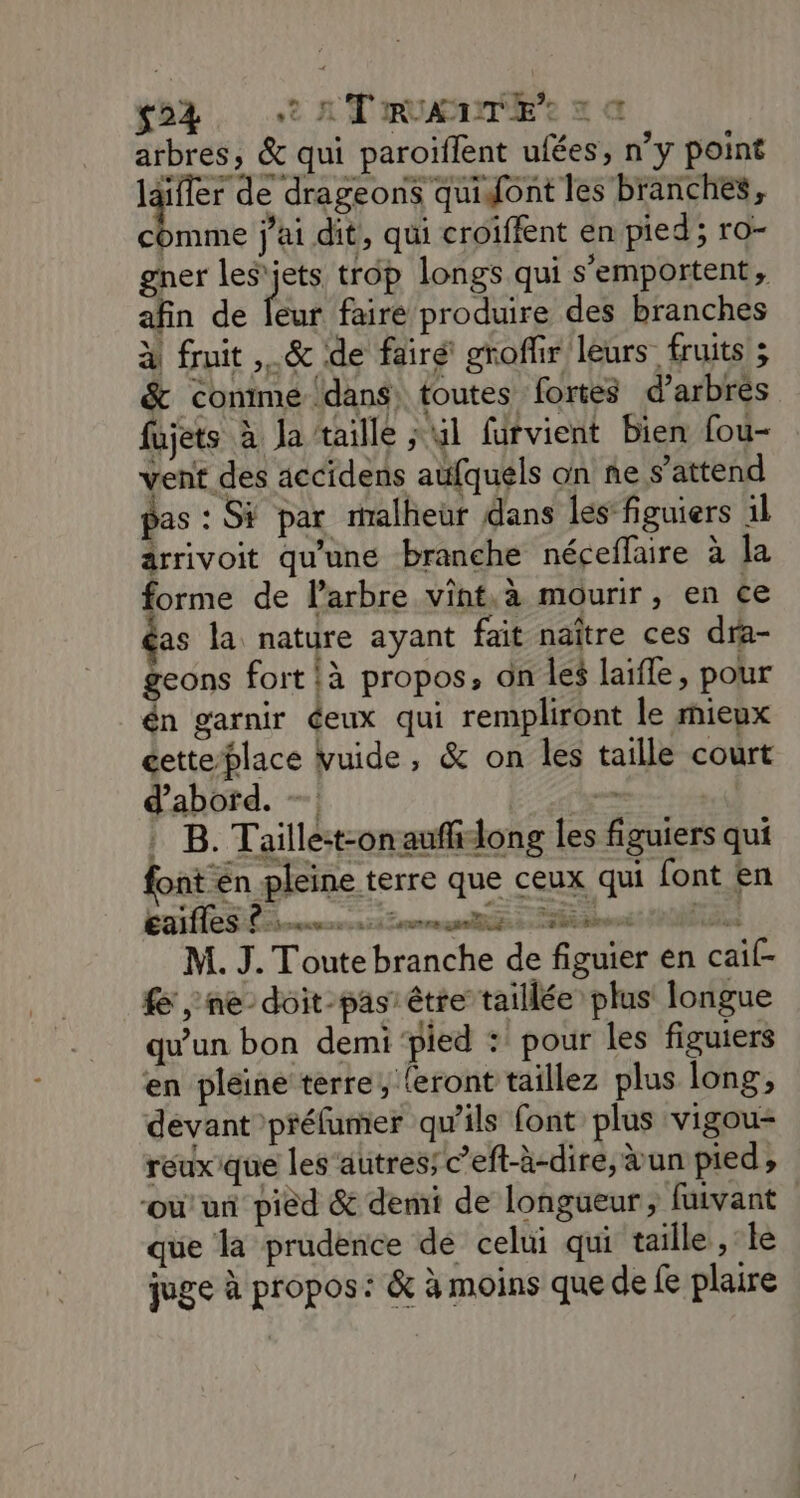 s°4 2 AT RUAENTE’r a a arbres, &amp; qui paroiflent ufées, n’y point laifler de drageons quifont les branches, de j'ai dit, qui croïffent en pied; ro- gner les'jets trop longs qui s'emportent, afin de Bt faire produire des branches à fruit .&amp; de fairé groffir leurs fruits ; &amp; comme dans, toutes fortes d’arbrés fujets à Ja taille ; 41 fürvient bien fou- vent des accidens aufquels on ne s'attend pas : Si par malheur dans les figuiers 1l ârrivoit qu'une branche néceflaire à la forme de l'arbre vint,à mourir, en ce as la nature ayant fait naître ces dra- geons fort là propos, ün les laifle, pour én garnir éeux qui rempliront le mieux cetteblace vuide, &amp; on les taille court d’abord. — . | B. Taille:t-onaufidong les figuiers qui font en pleine terre que ceux qui font en La CSL mmren ri roms 21 St dnns PUNES M. J. Toute branche de figuier en caif- £ , ne-doit-pas' être taillée plus longue qu'un bon demi ‘pied : pour les figuiers en pleine terre, {eront taillez plus long, devant préfumer qu'ils font plus vigou- reuxique les’autres; c’eft-à-dire, un pied, où’ un pied &amp; demi de longueur, fuivant que la prudence de celui qui taille, le juge à propos: &amp; à moins que de fe plaire