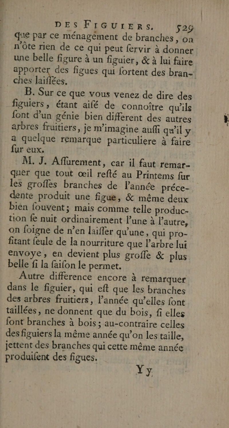 DES FIGUrERSs. $2g que par ce ménagément de branches, on n'ôte rien de ce qui peut fervir à donner une belle figure à un figuier, &amp; à lui faire apporter des figues qui fortent des bran- B. Sur ce que vous venez de dire des figuiers, étant ailé de connoître qu’ils font d'un génie bien différent des autres arbres fruitiers, je m’imagine auffi qu'il y a quelque remarque particuliere à faire fur eux. M. J. Aflurement, car il faut remar- quer que tout œil refté au Printems fur les grofles branches de l’année préce- dente produit une figue, &amp; même deux bien fouvent; mais comme telle produc- tion fe nuit ordinairement l’une à l’autre, on foigne de n’en laifler qu’une, qui pro- fitant feule de la nourriture que l'arbre lui envoye, en devient plus grofle &amp; plus belle fi la failon le permet. Autre difference encore à remarquer dans le figuier, qui eft que les branches des arbres fruitiers, l’année qu’elles font taillées, ne donnent que du bois, fi elles font branches à bois ; au-contraire celles des figuiers la même année qu’on les taille, jettent des branches qui cette même année produifent des figues. Yy