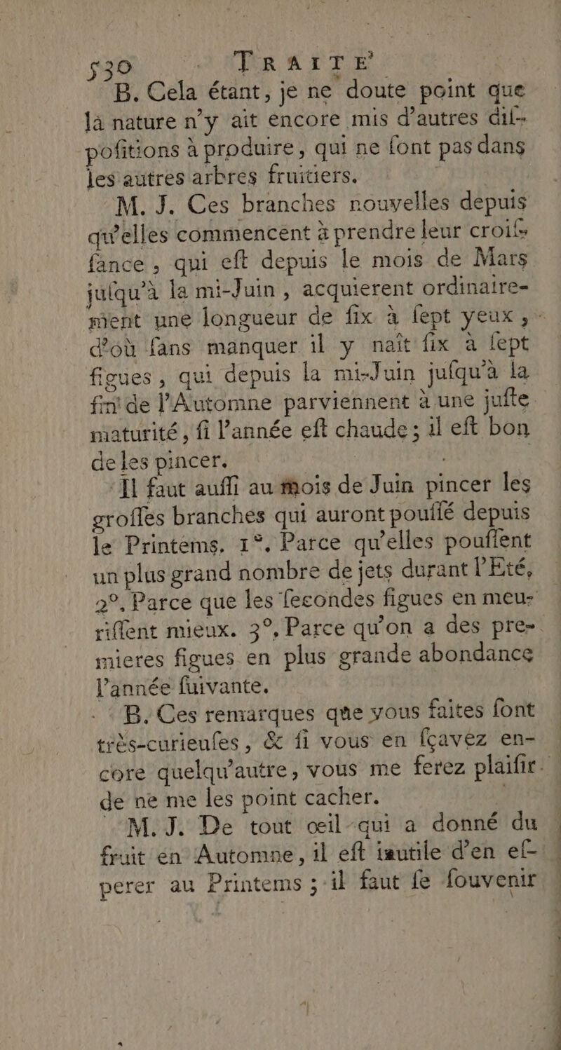 s30 ATR CET E B. Cela étant, je ne doute point que pofitions à produire, qui ne font pas dans les autres arbres fruitiers. M. J. Ces branches nouvelles depuis quelles commencent à prendre leur crois fance , qui eft depuis le mois de Mars juiqu'à la mi-Juin, acquierent ordinaire- d'où fans manquer il y naît fix à fept figues, qui depuis la mi-Juin jufqu'à la fin! de l’Automne parviennent à une jufte maturité , fi l’année eft chaude; il eft bon de les pincer. II faut auffi au mois de Juin pincer les groffes branches qui auront pouilé depuis le Printems, 1°, Parce qu’elles pouflent un plus grand nombre de jets durant l'Eté, nicres figues en plus grande abondance l’année fuivante. B. Ces remarques que vous faites font téès-curieufes , & fi vous en fçavez en- de ne me les point cacher. M. J. De tout œil-qui a donné du fuit en Automne, il eft iautile d’en ef- perer au Printems ; il faut fe fouvenir D be DE nd mn — 7