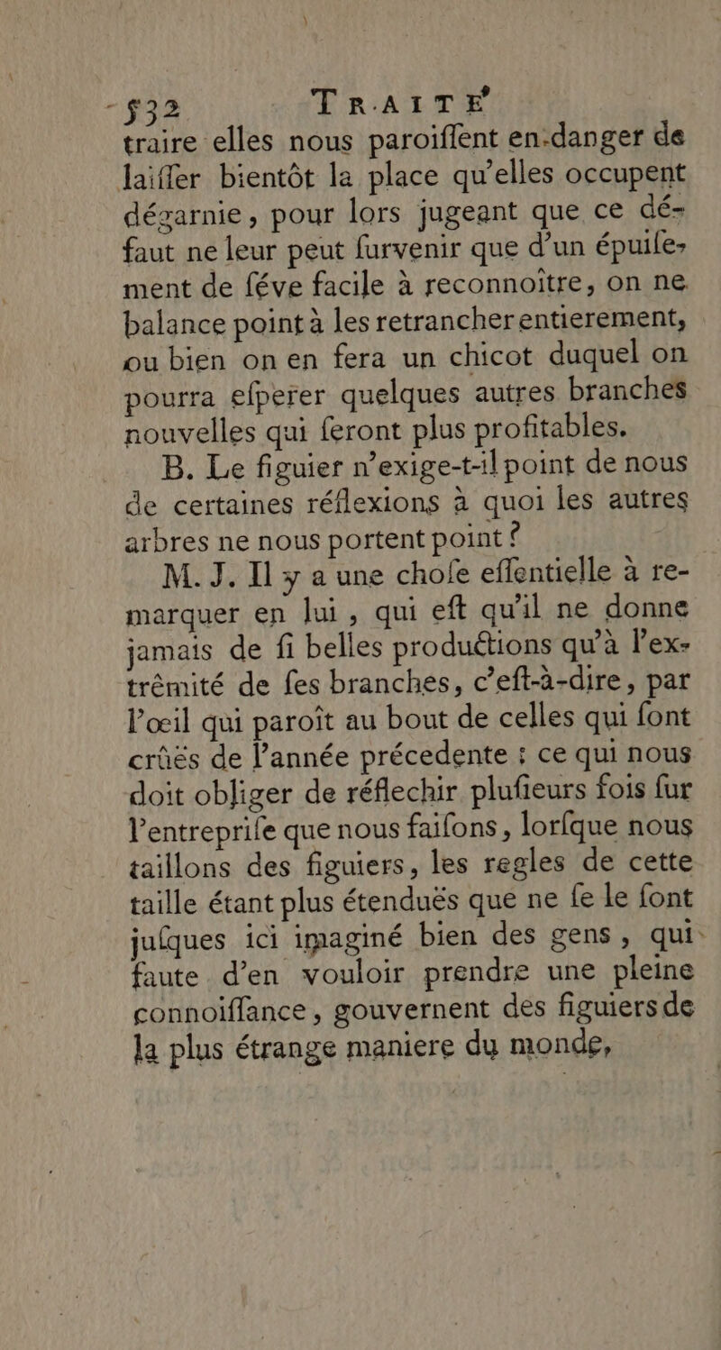 traire elles nous paroiflent en-danger de laifler bientôt la place qu’elles occupent dégarnie, pour lors jugeant que ce dé faut ne leur peut furvenir que d’un épuile: ment de féve facile à reconnoitre, on ne balance point à les retrancherentierement, ou bien onen fera un chicot duquel on pourra efperer quelques autres branches nouvelles qui feront plus profitables, B. Le figuier n’exige-t-il point de nous de certaines réflexions à quoi les autres arbres ne nous portent point ? M. J. Il y a une chofe eflentielle à re- marquer en lui, qui eft qu'il ne donne jamais de fi belles produétions qu’à l’ex- trémité de fes branches, c’eft-à-dire, par l'œil qui paroît au bout de celles qui font crûës de l’année précedente : ce qui nous doit obliger de réflechir plufieurs fois fur l’entreprile que nous faifons, lorfque nous taillons des figuiers, les regles de cette taille étant plus étenduës que ne fe le font juques ici imaginé bien des gens, qui faute d’en vouloir prendre une pleine connoiffance , gouvernent des figuiers de la plus étrange maniere du monde,