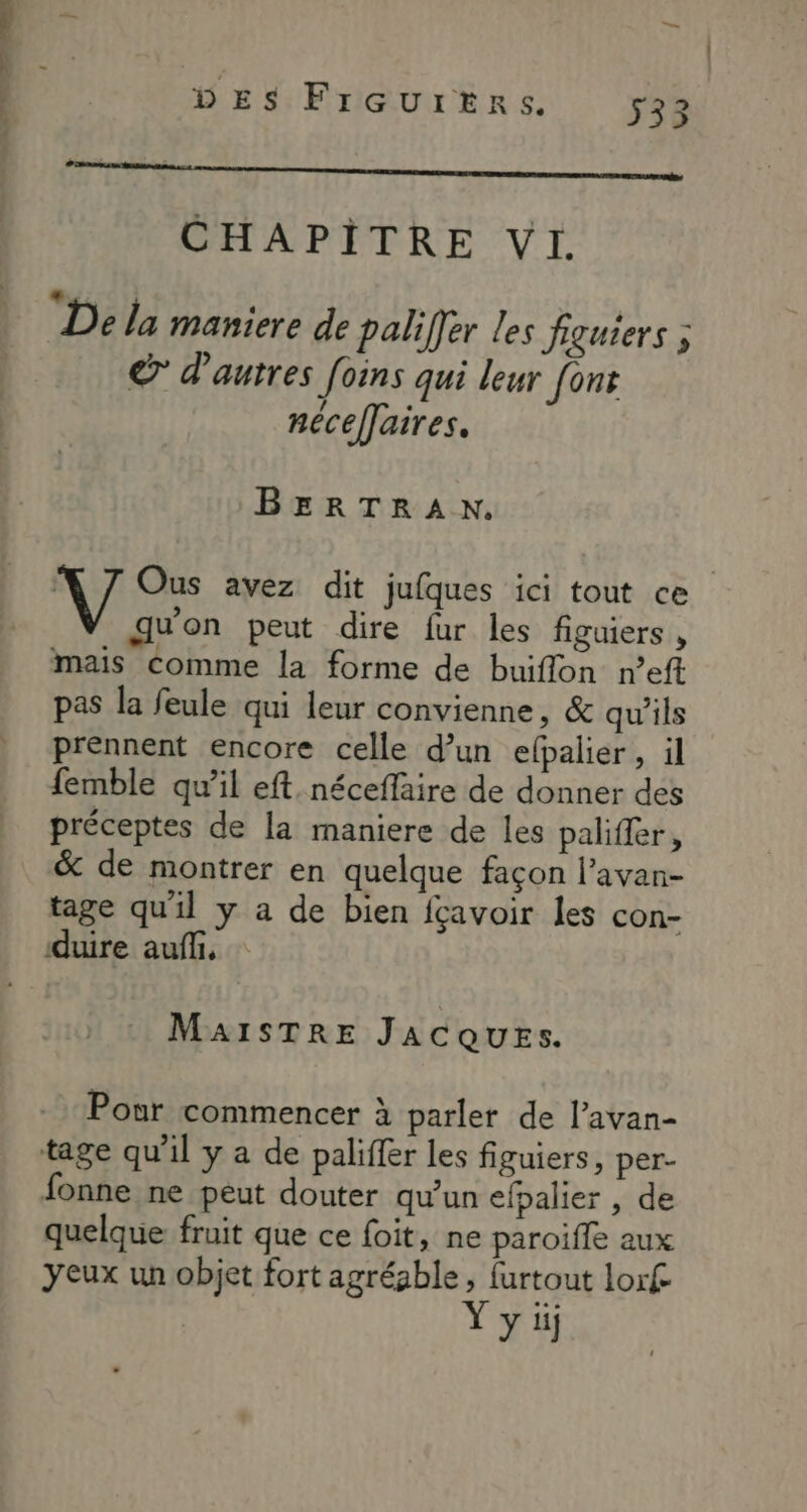 1 CHAPITRE VI. ts « . + De la maniere de paliffer les figuiers ; € d'autres foins qui leur font nécelaires. BERTRAN. V Ous avez dit jufques ici tout ce quon peut dire fur les figuiers , mais comme la forme de buiflon n’eft pas la feule qui leur convienne, & qu’ils prennent encore celle d’un elpalier, il femble qu’il eft. néceffaire de donner des préceptes de la maniere de les palifier, & de montrer en quelque façon l’avan- tage qu'il y a de bien fçavoir les con- duire auf, MaAISTRE JACQUESs. Pour commencer à parler de l’avan- tage qu'il y a de paliffer les figuiers, per- fonne ne peut douter qu’un efpalier , de quelque fruit que ce foit, ne paroiffe aux yeux un objet fort agréable, furtout lorf | Y y üj