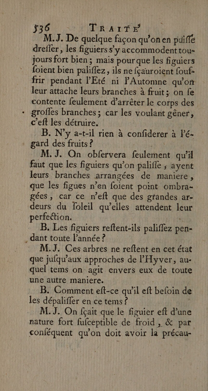 336 TrRAaITr M.J. De quelque façon qu'on en priffe drefler , les figuiers s’y accommodenttou« jours fort bien; mais pour que les figuiers foient bien paliflez, ils ne fçauroient fouf. frir pendant l'Eté ni P'Automne qu'on leur attache leurs branches à fruit; on {e contente feulement d’arrêter le corps des + grofles branches; car les voulant gêner, c’eft les détruire. B. N'y a-t-il rien à confiderer à lé- gard des fruits ? Vu M. J. On obfervera feulement qu'il faut que les figuiers qu’on palifle ; ayent leurs branches arrangées de maniere, que les figues n’en foient point ombra- gées, car ce n’eft que des grandes ar- deurs du foleil qu’elles attendent leur perfection. B. Les figuiers reftent-ils paliflez pen- . dant toute l’année ? | M.J. Ces arbres ne reftent en cet état que jufqu’aux approches de lHyver, au- quel tems on agit envers eux de toute une autre maniere. | B. Comment eft-ce qu'il eft befoin de les dépaliffer en ce tems ? M.J. On fçait que le figuier eft d’une nature fort fufceptible de froid, &amp; par conféquent qu’on doit avoir la précau-