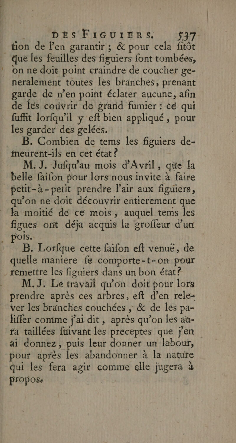 CS DES FiGquiErs. 537 tion de l'en garantir ; &amp; pour cela fitôt on ne doit point craindre de coucher ge- neralement toutes les branches, prenant garde de n’en point éclater aucune, afin de fes coùvrir de grand fumier : ce qui fuffit lorfquil y eft bien appliqué , pour les garder des gelées. B. Combien de tems les figuiers de- meurent-ils en cet état ? M: J. Jufqu’au mois d'Avril, que la belle faifon pour lors nous invite à faire petit- à-petit prendre l'air aux figuiers, qu’on ne doït découvrir entierement que la moitié dé ce mois, auquel tems les figues ont déja acquis la grofleur d'un pois. B. Lorfque cette faifon eft venue, de quelle maniere fe comporte-t-on pour remettre les figuiers dans un bon état? M.J. Le travail qu'on doit pour lors prendre après ces arbres, eft d’en rele- ver les branches couchées , > &amp; de lés pa- Hffer comme j'ai dit, après qu’on les au- ra taillées füivant les preceptes que jen ai donnez, puis leur donner un labour, pour après les abandonner à la nature qui les fera agir comme elle jugera à propose