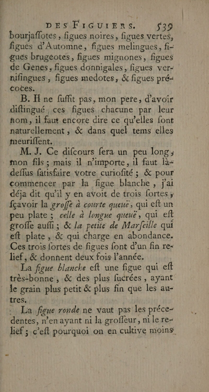 DES FIGUIERS. $39 bourjaflotes , figues noires, figues vertes, figues d'Automne, figues melingues, fi- gues brugeotes, figues mignones, figues de Genes, figues donnigales, figues ver- nifingues , figues medotes, &amp; figues pré- cotes. | B. H ne fuffñit pas, mon pete, d’avoir diffingué. ces figues. chacune par leur hom, il faut encore dire ce qu’elles font naturellement , &amp; dans quel tems elles meuriflent. M. J. Ce difcours fera un peu long ; mon fils ; mais il n'importe, 1l faut là< deflus fatisfaire votre curiofité ; &amp; pour commencer par la figue blanche , j'ai déja dit qu’il y en avoit de trois fortes ; fçavoir la groffe à courte queue, qui eft un peu plate ; celle à longue queuë, qui ef gtofle auf; &amp; la petite de Marfcille qui eft plate, &amp; qui charge en abondance. Ces trois fortes de figues font d’un fin re- lief, &amp; donnent deux fois l’année. La figue blanche eft une figue qui eft très-bonne , &amp; des plus fucrées , ayant le grain plus petit &amp; plus fin que les au- tres. . La figue ronde ne vaut pas les préce- dentes, n’enayant ni la groffeur, nile re- lief ;.c’eft pourquoi on en cultive moins