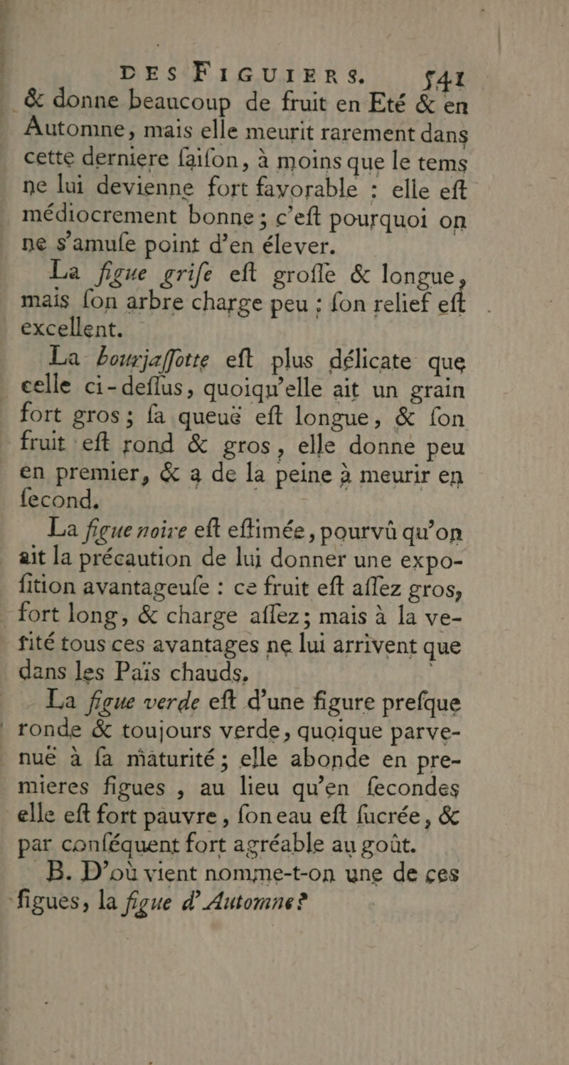 LL. DES FiIGUrERSs. f41 Automne, mais elle meurit rarement dans cette derniere faïfon, à moins que le tems ne lui devienne fort favorable : elle eft médiocrement bonne; c’eft pourquoi on ne s’amule point d’en élever. La figue grife eft grofle &amp; longue mais {on arbre charge peu : fon relief e excellent. La bourjaffotte eft plus délicate que fort gros ; fa queuë eft longue, &amp; fon fruit eft rond &amp; gros , elle donne peu en premier, &amp; a de la peine à meurir en fecond, La figue noire eft eflimée, pourvü qu’on fition avantageule : ce fruit eft aflez gros, fité tous ces avantages ne lui arrivent que dans les Païs chauds, La figue verde eft d’une figure prefque nuë à fa maturité; elle abonde en pre- mieres figues , au lieu qu’en fecondes par conféquent fort agréable au goût. _B. D'où vient nomme-t-on une de ces