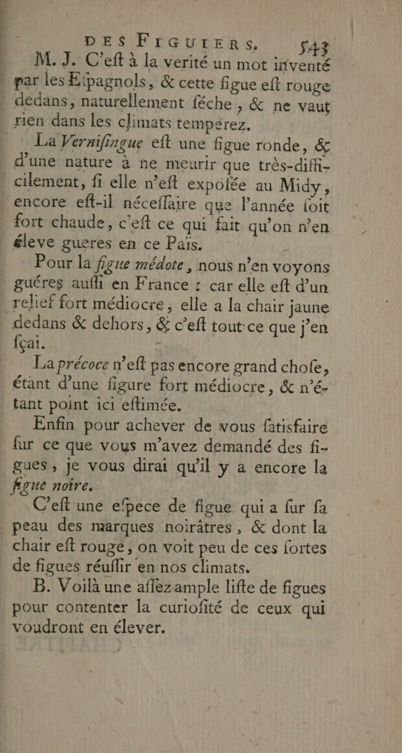 DES FrGUtERSs, s43 . M.J. C'eft à la verité un mot inventé » par les Etpagnols, &amp; cette figue eft rouge » dedans, naturellement féche , &amp; ne vaut rien dans les cJimats temperez. | : La Veraifingue eft une figue ronde, &amp; d'une nature à ne meurir que très-diff- . cilement, fi elle n’eft expolée au Midy, encore eft-il néceffaire que l’année Loit fort chaude, c'eft ce qui fait qu’on n’en éleve gueres en ce Païs. À Pour la figue médote, nous n’en voyons. - guéres auf en France : car elle eft d’un relief fort médiocre, elle a la chair jaune dedans &amp; dehors, &amp; c’eft tout-ce que jen fçai. ; La précoce w’eft pas encore grand chofe, étant d’une figure fort médiocre, &amp; n’é- tant point ici eftimée. Enfin pour achever de vous fatisfaire fur ce que vous m'avez demandé des fi- gues, je vous dirai qu'il y a encore la fgue noire. : C’eft une efpece de figue qui a fur fa | peau des marques noirâtres, &amp; dont la chair eft rouge, on voit peu de ces fortes de figues réuflir en nos climats. B. Voilà une affezample lifte de figues pour contenter la curiofité de ceux qui voudront en élever.