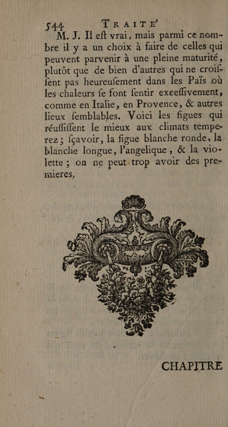 S44 TIR ALTE M. J. Ileft vrai, mais parmi ce nom- bre il y a un choix à faire de celles qui peuvent parvenir à une pleine maturité, plutôt que de bien d’autres qui ne croil- fent pas heureufement dans les Païs où les chaleurs fe font fentir exeeflivement, comme en Italie, en Provence, &amp; autres lieux femblables. Voici les figues qui réuffiflent le mieux aux climats tempe- rez ; fçavoir, la figue blanche ronde, la blanche longue, Pangelique , &amp; la vio- lette ; on ne peut trop avoir des pre- mieres, | CHAPITRE