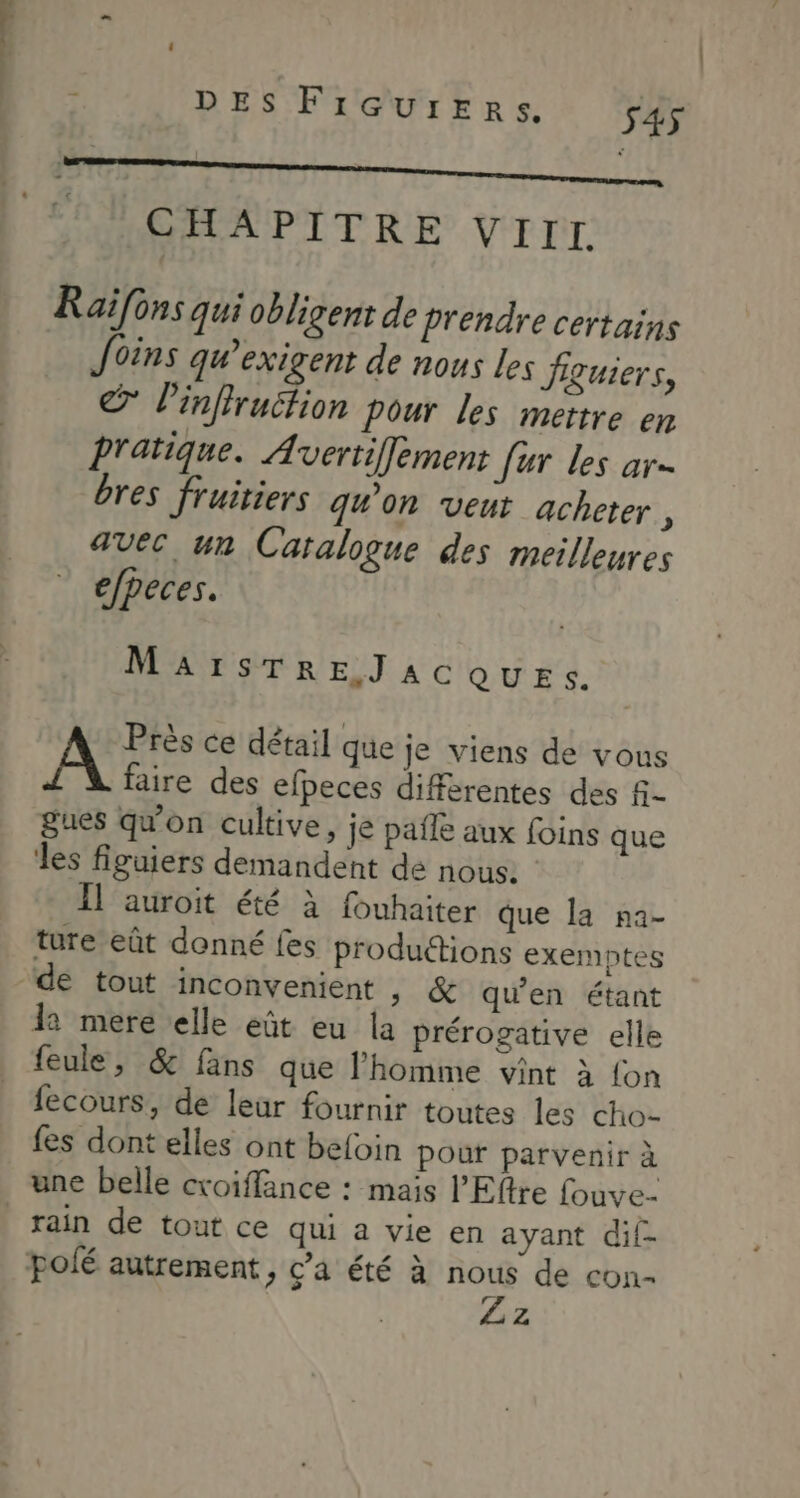 Man DES FiGurEeRrs. S45 CHAPITRE VIII. Raifons qui obligent de prendre certains foins qgu’exigent de nous Les Jiguiers, © Pinffruction Pour les mettre en Pratique. Avertiffement fur les ar bres fruitiers qu'on veur acheter F avec un Catalogue des meilleures efpeces. MaAïIsTREJaAcC QUES. Près ce détail que Je viens de vous A faire des efpeces différentes des f- gues qu'on cultive, je pafle aux foins que les figuiers demandent de nous. Il auroit été à fouhaiter que la na- ture eût donné fes productions exemptes de tout inconvenient >» & qu'en étant 12 mere elle eût eu la prérogative elle feule, & fans que l'homme vint à {on fecours, de leur fournir toutes les cho- fes dont elles ont befoin pour parvenir à rain de tout ce qui a vie en ayant dif- polé autrement, c’a été à nous de con- L 2