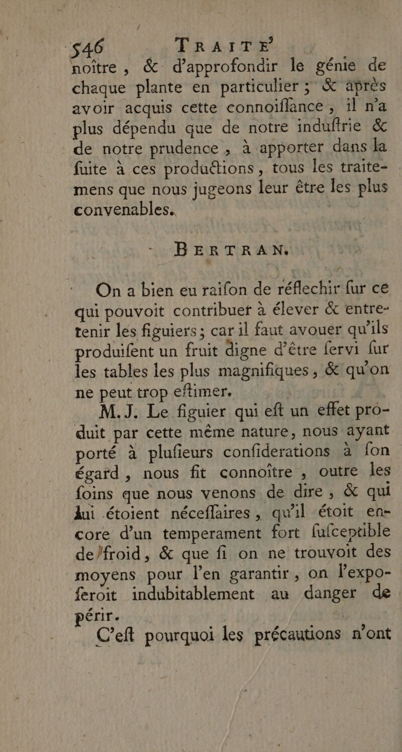 46 a OR AS Se ri noître , & d'approfondir le génie de chaque plante en particulier ; & après avoir acquis cette connoiflance , il na plus dépendu que de notre indufirie & de notre prudence , à apporter dans la fuite à ces productions, tous les traite- mens que nous jugeons leur être les plus convenables.. BERTRAN. On a bien eu raifon de réflechir ur ce qui pouvoit contribue à élever & entre- tenir les figuiers ; car il faut avouer qu’ils produifent un fruit digne d’être fervi [ur les tables les plus magnifiques, & qu'on ne peut trop eftimer. M.J. Le figuier qui eft un effet pro- duit par cette même nature, nous ayant porté à plufieurs confiderations à fon égard , nous fit connoître , outre Îles foins que nous venons de dire, & qui lui étoient néceffaires, qu'il étoit en- core d’un temperament fort fufceptible de/froid, & que fi on ne trouvoit des moyens pour l'en garantir, on lexpo- {eroit indubitablement au danger de érir. ; C’eft pourquoi les précautions n’ont