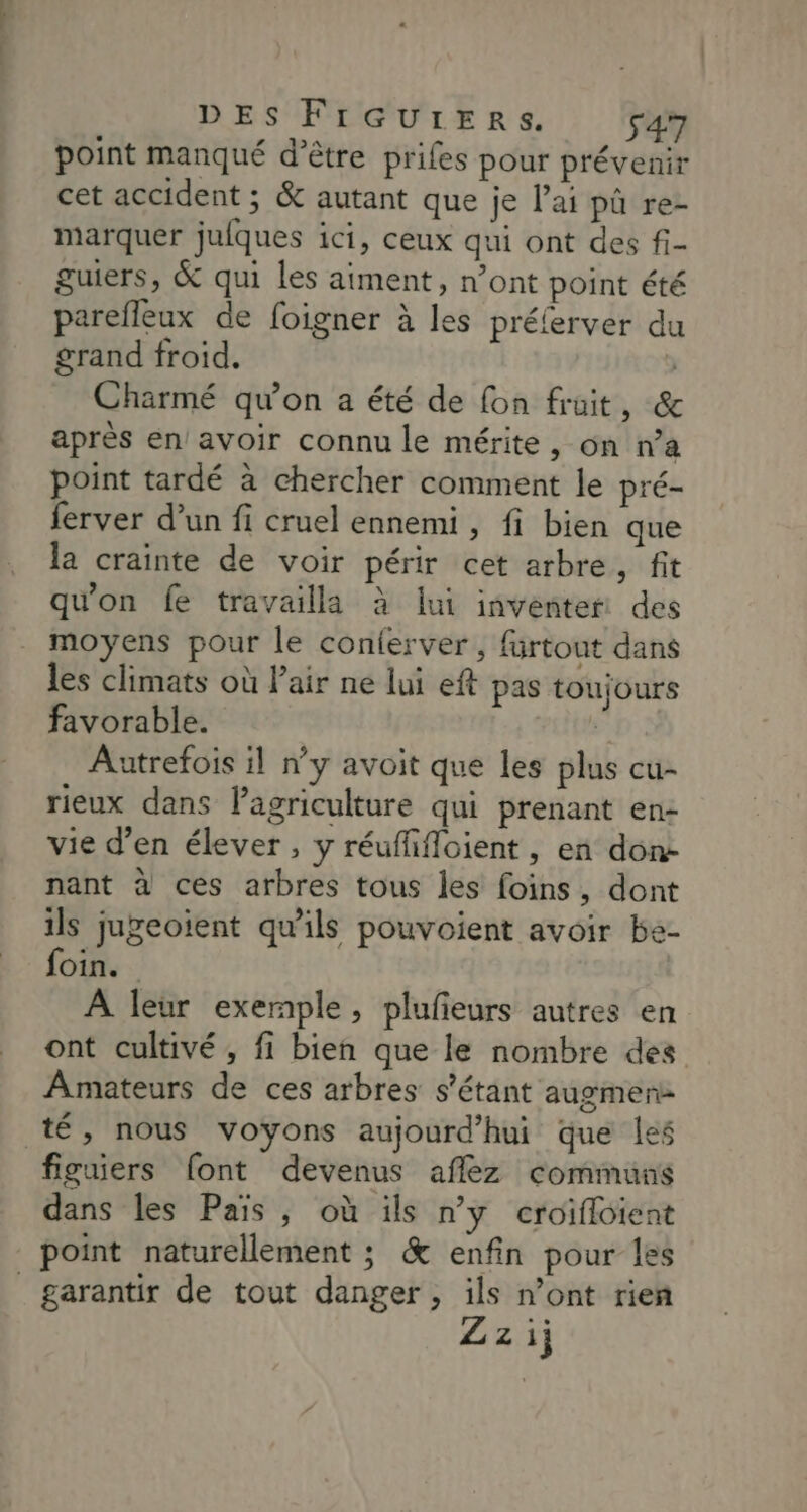 point manqué d’être prifes pour prévenir cet accident ; &amp; autant que je l'ai pà re- marquer jufques ici, ceux qui ont des fi- guiers, &amp; qui les aiment, n’ont point été parefleux de foigner à les préferver du grand froid. ) Charmé qu'on a été de fon fruit, &amp; après en avoir connu le mérite, on n’a point tardé à chercher comment le pré- ferver d’un fi cruel ennemi , fi bien que la crainte de voir périr cet arbre, fit qu'on fe travailla à lui inventer des moyens pour le conferver , fürtout dans les climats où Pair ne lui eft pas toujours favorable. ; Autrefois il n’y avoit que les plus cu- rieux dans lagriculture qui prenant en- vie d’en élever , y réuflifloient, en done nant à ces arbres tous les foins, dont ils jugeoient qu'ils pouvoient avoir be- foin. À leur exemple, plufieurs autres en ont cultivé, fi bien que le nombre des Amateurs de ces arbres s'étant augmen- té, nous voyons aujourd’hui que les figuiers [ont devenus aflez commuus dans les Pais, où ils ny croifloient point naturellement ; &amp; enfin pour les garantir de tout danger, ils n’ont rien Zz ij