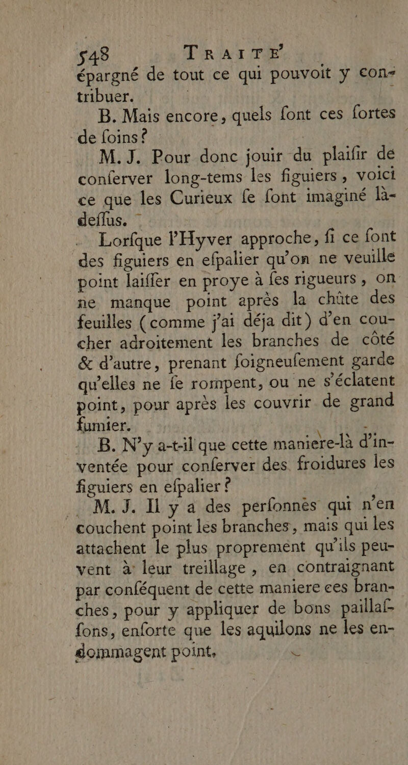 s48 TéRIAN TE 4: épargné de tout ce qui pouvoit y €on- tribuer. | B. Mais encore, quels font ces fortes de foins ? | M.J. Pour donc jouir du plaifir dé conferver long-tems les figuiers, voici ce que les Curieux fe font imaginé là- deflus. | Lorfque l'Hyver approche, fi ce font des figuiers en efpalier qu’on ne veuille point laiffer en proye à fes rigueurs, on ne manque point après la chûte des feuilles (comme j'ai déja dit) d'en cou- cher adroitement les branches de côté & d’autre, prenant foigneufement garde qu'elles ne fe rompent, ou ne s’éclatent point, pour après les couvrir de grand fumier. B. N’y a-t-il que cette maniere-là d’in- ventée pour conferver des. froidures les figuiers en efpalier ? M. J. Il y a des perfonnès qui n’en couchent point les branches, mais qui Les attachent le plus proprement qu’ils peu- vent à: leur treillage , en contraignant par conféquent de cette maniere ces bran- ches, pour y appliquer de bons paillaf fons, enforte que les aquilons ne les en- dommagent point, $