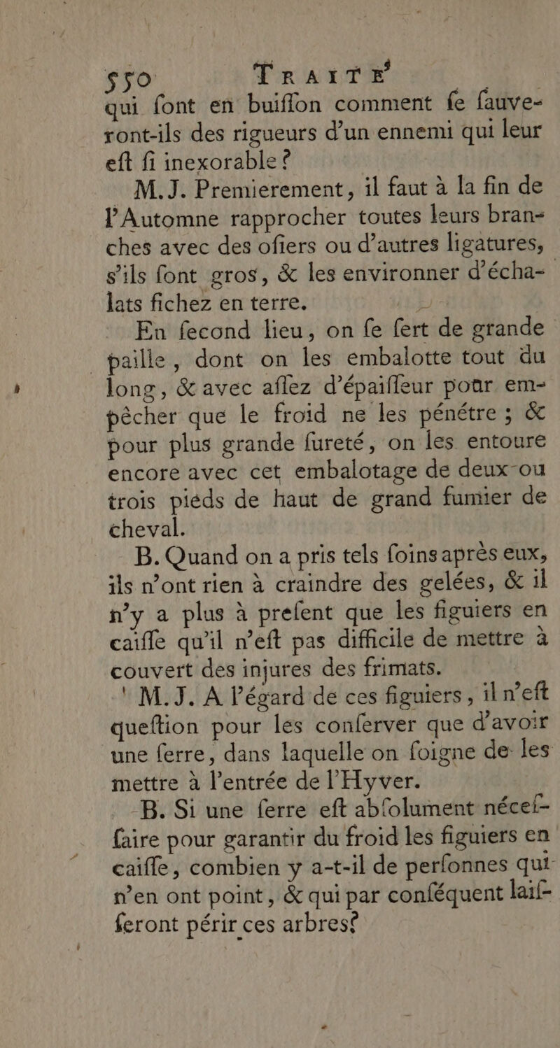 s50 TRAITÉE À: 140 qui font en buiffon comment fe fauve- ront-ils des rigueurs d’un ennemi qui leur eft fi inexorable ? : M.J. Premierement, il faut à la fin de l'Automne rapprocher toutes leurs bran- ches avec des ofiers ou d’autres ligatures, s'ils font gros, & les environner d’écha- lats fichez en terre. , En fecond lieu, on fe fert de grande paille, dont on les embalotte tout du long, & avec aflez d’épaifleur poar em- pêcher que le froid ne les pénétre ; & pour plus grande fureté, on les entoure encore avec cet embalotage de deux-ou trois pieds de haut de grand funtier de cheval. B. Quand on a pris tels foinsaprès eux, ils n’ont rien à craindre des gelées, & il n’y a plus à prefent que les figuiers en caifle qu'il n’eft pas difficile de mettre à couvert des injures des frimats. * M.J. A l'égard de ces figuiers , ilw’eft queftion pour les conferver que d’avoir une ferre, dans laquelle on foigne de les mettre à l'entrée de l’'Hyver. B. Si une ferre eft abfolument nécef- faire pour garantir du froid les figuiers en caiffe, combien y a-t-il de perfonnes qui n’en ont point, & qui par conféquent laif- feront périr ces arbres£
