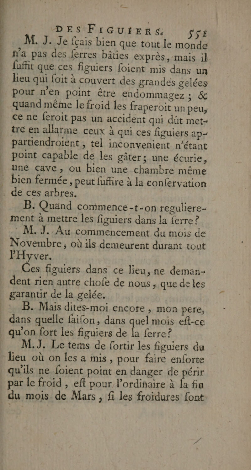 DES FIGUHERS $rs M. J. Je {çais bien que tout le monde fa pas des ferres bâties exprès, mais il » fuffit que ces figuiers foient mis dans un heu qui foit à couvert des grandes gelées pour n’en point être endommagez ; &amp; . quand même le froid les fraperoit un peu, ) ce ne feroit pas un accident qui dût met- tre en allarme ceux à qui ces figuiers ap partiendroient , tel inconvenient n'étant point capable de les gâter; une écurie, une cave, ou bien une chambre même _ bien fermée , peut fufire à la confervation … de ces arbres. B. Quänd commence -t-on reguliere- ment à mettre les figuiers dans la {erre ? M. J. Au commencement du mois de Novembre, où ils demeurent durant tout l'Hyver. . Ces figuiers dans ce lieu, ne deman- dent rien autre chofe de nous, que de les garantir de la gelée. | B. Mais dites-moi encore , mon pere, dans quelle failon, dans quel mois eft-ce qu’on fort les figuiers de la ferre ? M.J. Le tems de fortir les figuiers du lieu où on les a mis, pour faire enforte qu'ils ne foient point en danger de périr par le froid , eft pour l’ordinaire à la fin du mois de Mars , fi les froidures font: