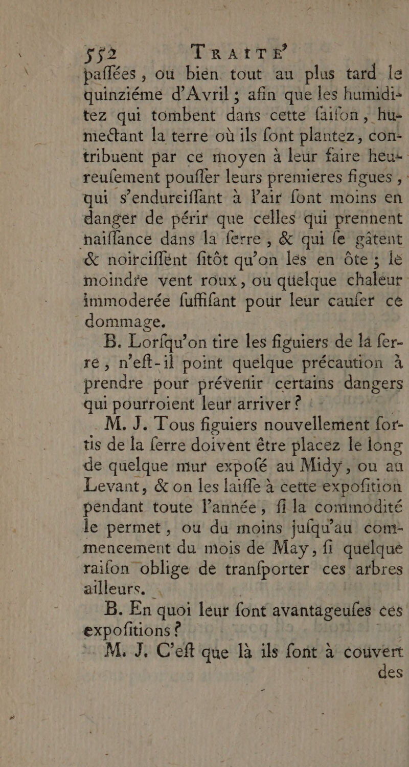 s52 TRrAïTE pañfées , Où bien tout au plus tard le quinziéme d'Avril ; afin que les hunudi- tez qui tombent Has cette failon, hu- mectant la terre où ils font plantez, con- tribuent par ce moyen à leur faire heue reufement poufler leurs premieres figues ; qui s’endureiflant à Pair font moins en danger de périr que celles qui prennent haïffance dans la ferre , &amp; qui fe gâtent &amp; noiïrciflent fitôt qu’on lés en Ôôte ; le moindre vent roux, ou quelque chaleur immoderée fuffifant pour leur caufer ce dommage. B. Lorfqu’on tire les figuiers de là fer- ré, n'eft-il point quelque précaution à prendre pour prévenir certains dangers qui pourroient leur arriver ê M. J. Tous figuiers nouvellement for- tis de la ferre doivent être placez le long de quelque mur expoté au Midy, ou au Levant, &amp; on les laiffe à cette expofñition perdant toute l’année, fi la commodité le permet, ou du moins jufqu'au éom- mencement du mois de May, fi quelque raifon oblige de tranfporter ces arbres ailleurs. . B. En quoi leur font avantageules ces expofitions ê M, J, C’eft que R ils font à cotivert des