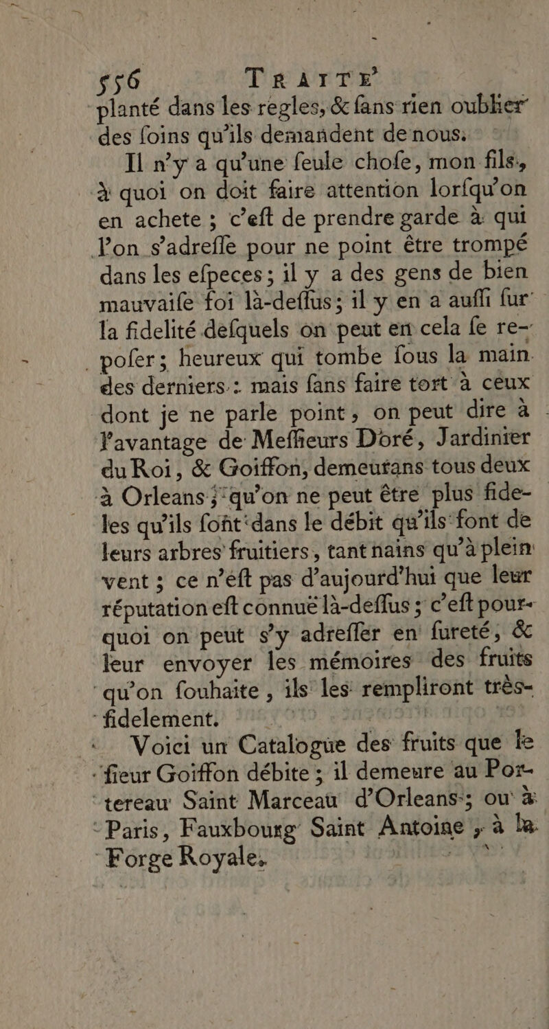 ee s56 Te AT TE NT planté dans les regles, &amp; fans rien oubher des foins qu'ils demandent de nous: Il n’y a qu’une feule chofe, mon file, à quoi on doit faire attention lorfqwon en achete ; c’eft de prendre garde à qui Fon s’adrefle pour ne point être trompé dans les efpeces ; il y a des gens de bien mauvaile foi là-deflus; il y en a aufli fur la fidelité defquels on peut ent cela fe re- _pofer; heureux qui tombe fous la main des derniers : mais fans faire tort à ceux dont je ne parle point, on peut dire à l'avantage de Meffeurs Doré, Jardinier du Roi, &amp; Goiffon, demeutans tous deux à Orleans ;’qu’on ne peut être plus fide- les qu'ils foñt ‘dans le débit qu’ils font de leurs arbres fruitiers, tant nains qu’à plein: vent ; ce n’eft pas d'aujourd'hui que leur réputation eft connuë là-deflus ; c’eft pour- quoi on peut s’y adrefler en fureté, &amp; leur envoyer les mémoires des fruits ‘qu'on fouhaite , ils les rempliront très- fidelement. | | | Voici un Catalogue des fruits que le ‘fieur Goïffon débite ; il demeure au Por- “tereau Saint Marceau d’Orleans-; ou à - Paris, Fauxbourg Saint Antoine ; à la. Forge Royale, sol vase
