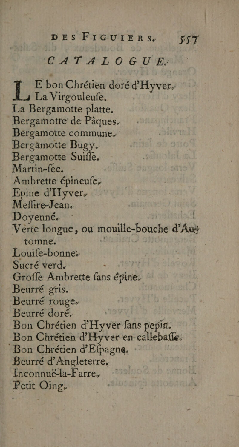 CAT AE, 0 GU E. Ï E bon Chrétien doré d'Hyver, La Virgouleufe. La Bergamotte platte. Bergamotte de Pâques. Beérgamotte commune. Bergämotte Bugy. Bergamotte Suifle. Ambrette épineules Evine d'Hyver. Meffire-Jean. Doyenné. Verte longue, ou moville-bouche PAuës tomne. Louife-bonne: Sucré verd. él Grofle Ambrette fie à épine. … Beurré gris. Beurré rouge. Beurré doré. | Bon Chrétien d'Hyver fans pepin. Bon Chrétien d’'Hyver en callebafle, Bon Chrétien d’Elpagne, Beurré d'Angleterre, Enconnuëé-la-Farre, | Petit Oing.