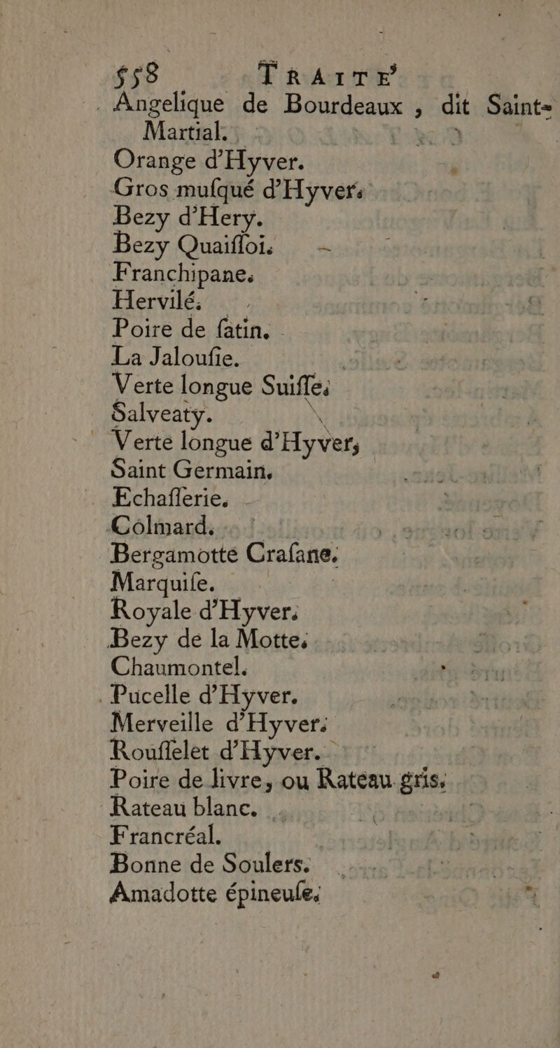 $s8 TRAITE : . Angelique de Bourdeaux , dit Saint= Martial, kc:9 4” Orange d'Hyver. Gros mufqué d'Hyver: Bezy d'Hery. Bezy Quaiflois — Franchipane, Hervilé: Poire de fatin. La Jaloufie. te Verte longue Suifle Salveaty. \, Verte longue d'Hyver; Saint Germain, Colmard. Bergamotte Crafane. Marquife. | Royale d'Hyver. Bezy de la Motte, Chaumontel. Pucelle d'Hyver. Merveille d'Hyver. Rouflelet d'Hyver. Poire de livre, ou Ratéau gris, Rateau blanc. . Francréal. Bonne de Soulers. Amadotte épineule.
