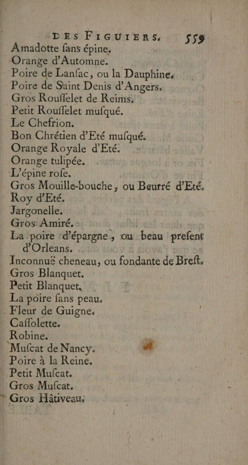 Amadotte fans épine. de: Orange d'Automne. | Poire de Lanfac, ou la Dauphine, Poire de Saint Denis d'Angers, Gros Rouflelet de Reïmis. Petit Rouflelet mufqué. Le Chefrion. Bon Chrétien d'Eté mufqué. Orange Royale d'Eté. Orange tulipée. _ Lépine rofe. Gros Mouille-bouche ; ou Beurré d'Eté. Roy d'Eté. Jargonelle. Gros: Amiré. | dun | La poire ‘d'épargne, ou beau prefent d'Orleans, … Inconnuë cheneau, ou fondante de Bref, Gros Blanquet, : | Petit Blanquet, La poire fans peau. . Fleur de Guigne. Caffolette. Robine. ’ Mulcat de Nancy. # Poire à la Reine, Petit Mufcat. Gros Mufcat. * Gros Hâtiveau,