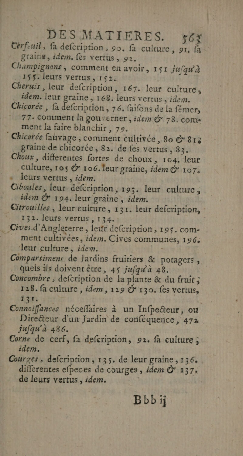 Cérfuil, fa defcription, 90, fa culture , or, fa graine, idem. fes vertus, 92. Champignons , comment en avoir, 151 j4/qu'à 155. leurs vertus, 152, Cheruïs , leur defcription, 167. leur culture , . idem. leur graine, 168, leurs vertus , idem. Chicorée , fa defcription , 76, faifons de la {émer, 77. Comment la gouverner, idem & 78. com ment la faire blanchir , 79. _ Chicorée fauvage , comment cultivée, 8o & 813 _ graine de chicorée, 82. de {es vertus, 83. Choux , differentes fortes de choux ; 1G4. leur Culture, r0$ & 106.'leur graine, idem @ 107: « leurs vertus, idem. Ciboules, leur defcription, 193. leur culture , idem © 194. leur graine , idem. 132. leurs vertus , 134. . Cives d'Angleterre, leur defcription, 195. com- ment cultivées, idem. Cives communes, 196, leur culture, idem. + Compartimens de Jardins fruitiers & potagers, quels 1ls doivent être, 45 jufqwa 48. Concombre ; defcription de la plante & du fruit ; 128. fa culture , idem , 129 & 130. fes vertus, 137. jufqu'a 486. Corne de cerf, fa defcription, 92. fa culture ; idem. - Courges ; defcription, 135. de leur graine ,136, différentes efpeces de courges , idem & 137, de leurs vertus , :dem. | Bbbij