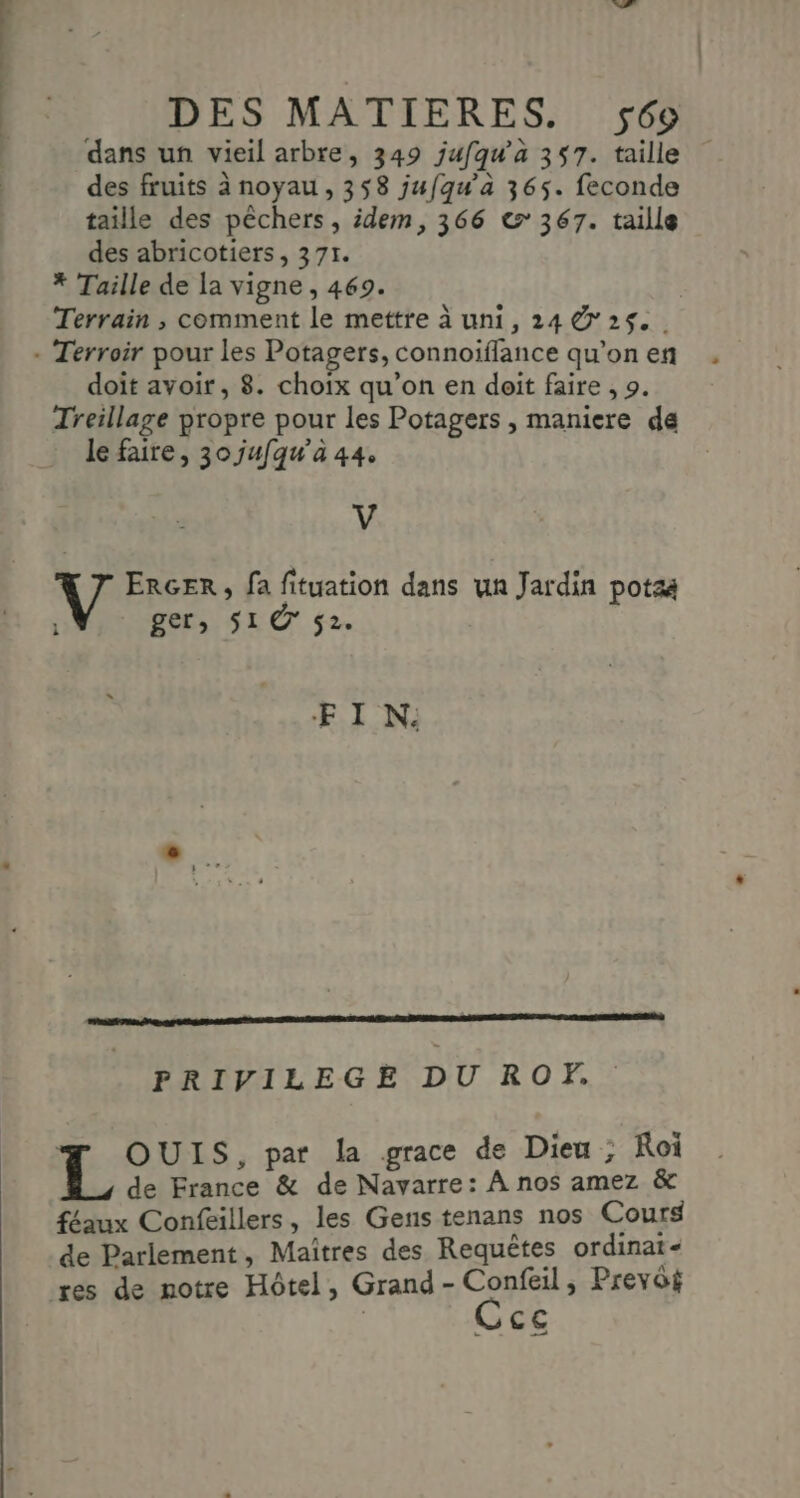 dans un vieil arbre, 349 jufqu’à 357. taille des fruits à noyau, 358 jufqu’a 365. feconde taille des pêchers, idem, 366 e&amp; 367. taille des abricotiers, 371. * Taille de la vigne, 469. Terrain , comment le mettre à uni, 24 25. - Terroir pour les Potagers, connoiflance qu’on en doit avoir, 8. choix qu’on en doit faire , 9. Treillage propre pour les Potagers , maniere de le faire, 30 jufqu’a 44. V V ERGER , fa fituation dans un Jardin potza \ ger, S1@ $2. E IN: FRIVILEGE DU ROPF, OUIS, par la grace de Dieu ; Roi de France &amp; de Navarre: À nos amez &amp; féaux Confeillers, les Gens tenans nos Cours de Parlement, Maîtres des Requêtes ordinat- res de notre Hôtel, Grand- No nESe Prevôi CE