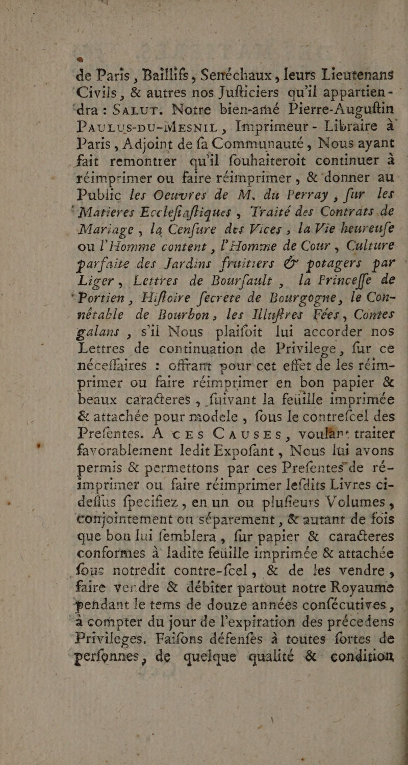 « a . de Paris, Baïllifs ; Seméchaux, leurs Lieutenans ‘dra : SALUT. Notre bien-arné Pierre-Auguftin Paris, Adjoint de fa Communauté, Nous ayant . je - . . A fait remontrer qu'il fouhaiteroit continuer à Public les Oeuvres de M. du Perray , fur les ‘ Matieres Ecclefiafhiques , Traité des Contrats .de Mariage , la Cenfure des Vices , la Vie heureufe ou l'Homme content , l’Homime de Cour , Culture Liger, Lettres de Bourfault , la Princeffle de *Portien, Hifloire fecrere de Bourgogne, le Con- nétable de Bourbon, les Illufires Fées, Contes galans , s'il Nous plaifoit lui accorder nos Lettres de continuation de Privilece, fur ce néceflaires : offrant pour cet effet de les réim- primer ou faire réimprimer en bon papier &amp; beaux caracteres , fuivant la feuille imprimée &amp; attachée pour modele , fous le contrefcel des Prefentes. À ces CaAusEs, voulänr: traiter favorablement ledit Expofant , Nous lui avons permis &amp; permettons par ces Prefentesde ré- imprimer ou faire réimprimer lefdits Livres ci- deflus fpecifiez , en un ou plufeurs Volumes, Conjointement on séparement , &amp;'autant de fois que bou lui femblera , fur papier &amp; caraéteres conformes à ladite feuille imprimée &amp; attachée fous notredit contre-fcel, &amp; de les vendre, faire verdre &amp; débiter partout notre Royaume pendant le tems de douze années confécutives, à compter du jour de l'expiration des précedens Privileges, Faïfons défenfes à toutes fortes de perfonnes, de quelque qualité &amp; condition