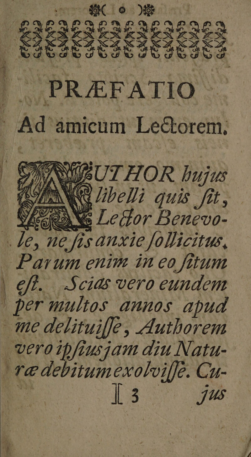PRAEFATIO (Ad ámicum Le&borem; ew SU UT HOR bujus | AS libelli quis fit, ES Ledor Benevo- L ne fis anxie Jollicitus, Parum enim in eo fitum per multos annos apud te delitui[le, Authorem veroipfiusjam diu Natu- e debitumexoflvifle. Cu- is Yl ME