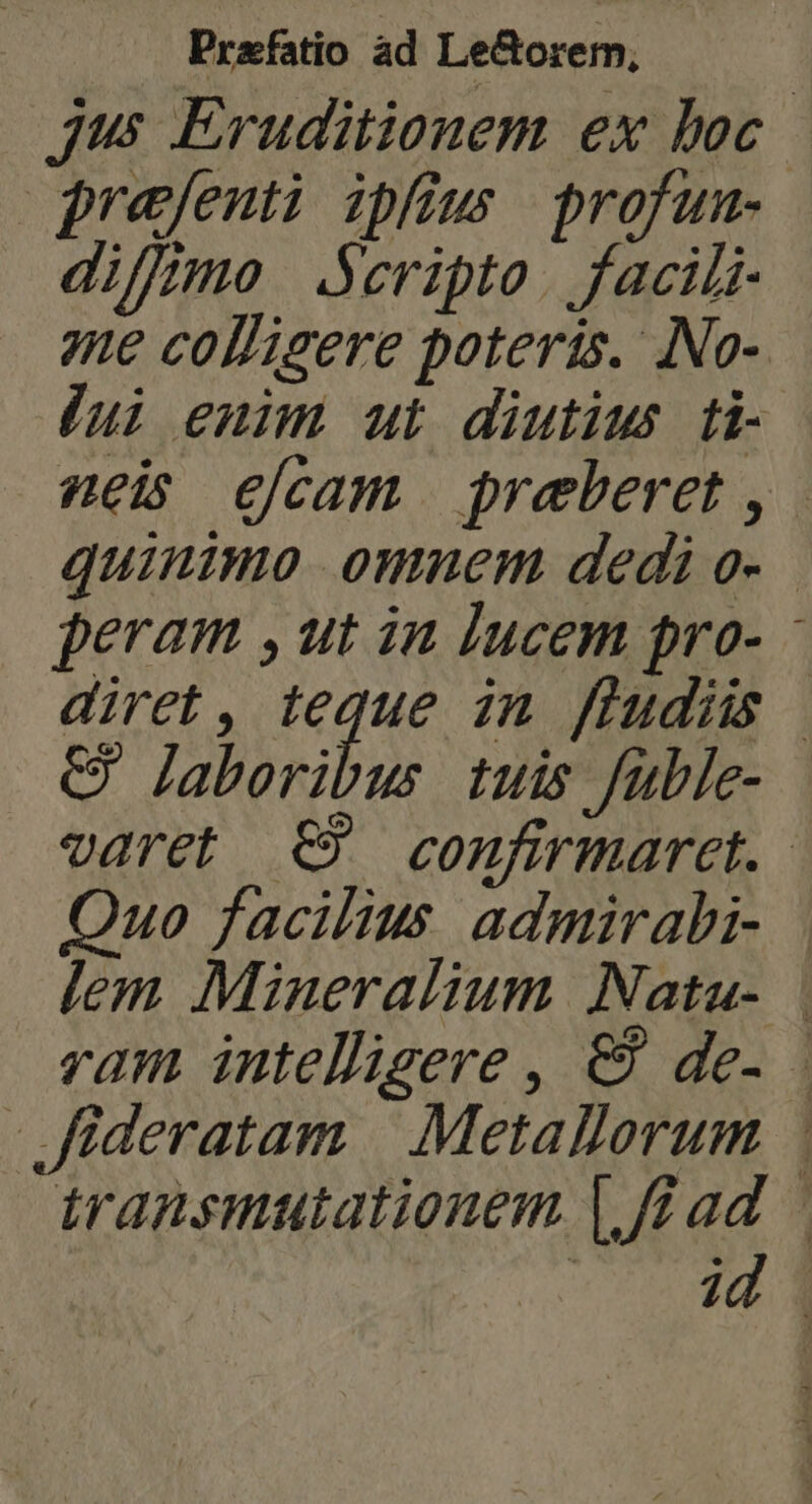 Jus Eruditionem ex boc jrefenti ipfius profum- diffme .Seripto. facili- 7ue colligere poteris. INo- lui enim ut diutius ti- nei elcam preberet ,. quinimo omnem dedi o- peram , ut in lucem pro- - diret, teque in fludis | C? laboribus tuis füble- varet €? confirmaret. - Quo facilius admirabi- lem Mineralium Natau- | vam intelligere , &amp; de- | Jideratam | Metallorum transmutationem |. fad - in201