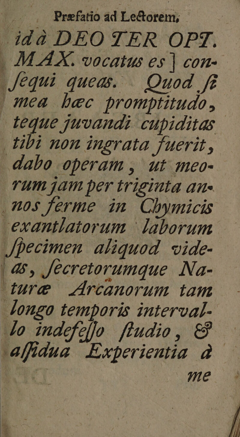 -idà DEO TER OPT. | Jequi queas. — Quod f£ | mea bec promptitudo , . libi non ingrata fuerit, dabo operam , ut meo- rum jam per triginta aue ,n0$ ferme in Chymicis exantlatorum | laborum Jpecimen aliquod vide- | 4, Jeeretorumque Na- dure Jrcanorum tam Jongo temporis interval- Jo indefello fludie, &amp;9 e
