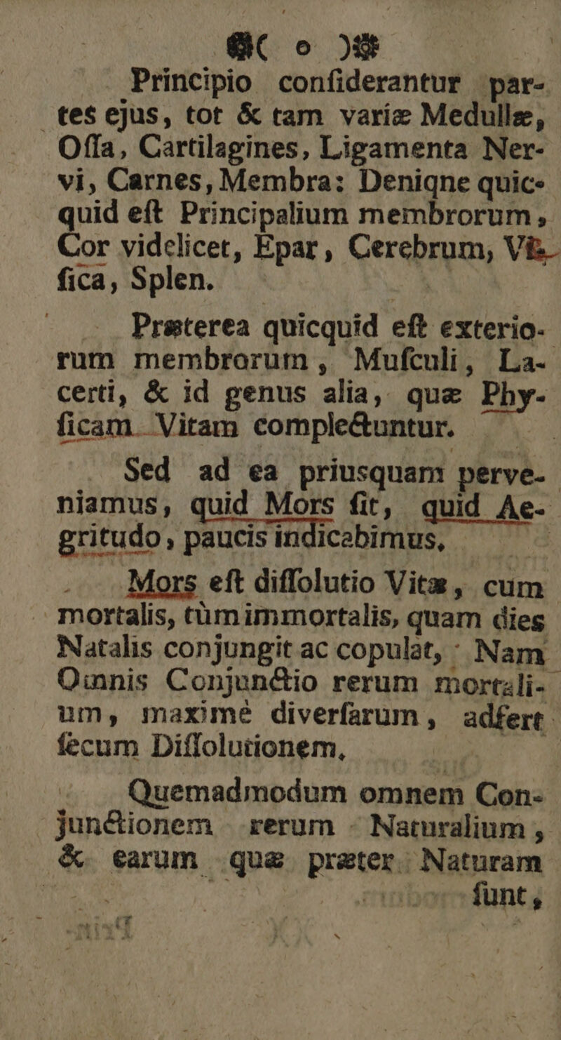 eC o os Principio confiderantur par- tes ejus, tot & tam varie Medulle, Offa, Cartilagines, Ligamenta Ner- vi, Carnes, Membra: Deniqne quic. quid eft Principalium membrorum, Cor vidclicet, Epar, repro VE- fica, Splen. Preterea quicquid eft exterio- rum membrorum , Mufculi, La- certi, & id genus » d que Phy- ficam. Vitam comple&untur. . Sed ad ea priusquam perve- | niamus, quid Mors fit, quid Ae . gritudo, paucis indicabimus, Mors eft diffolutio Vita, cum | mortalis, tüm immortalis, quam dies Natalis conjungit ac copulat, : Nam Oinnis Conjun&dio rerum mortzli- um, maxime diverfarum , adfert - fecum Diffolutionem, Quemadmodum omnem Con- jun&ionem rerum - Naturalium , & earum qua praten Naturam CTHDO funt, P208 9