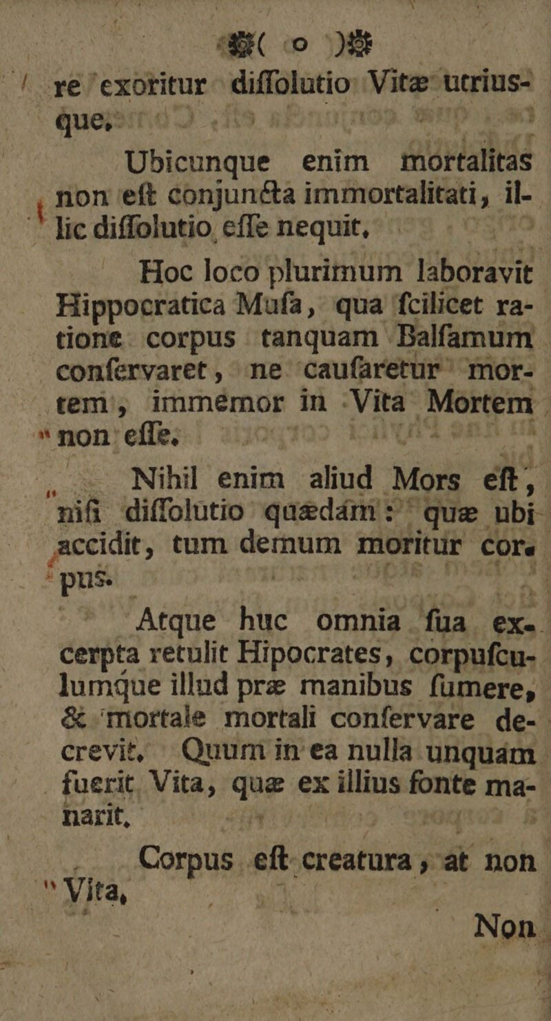 SER( o 0 .ye exoritur diffolutio dinge utrius- que, ; Ubicunque enim tior iw eft conjuncta immortalitati , i- lic diffolutio effe nequit, | Hoc loco plurimum laboravit Hippocratica Mufa, qua fcilicet ra- tione. corpus tanquam Balfamum confervaret , ne caufaretur' mor- tem, immemor in Vira Mortem non'effe;, — 7: í — Nihil enim aliud Mors dt | nii diffolutio qaedám :' que ubi- accidit, tum — moritur core. » pus ; , | Atque huc omnia füa ex. cerpta retulit Hipocrates, corpufcu-. lumque illud pre manibus fümere, &amp; Tiortale mortali confervare de- crevit, Quumin ea nulla unquam . fuerit, Vita, que ex illius mis ma- narit, de Corpus iler t ok] Non. x3 7