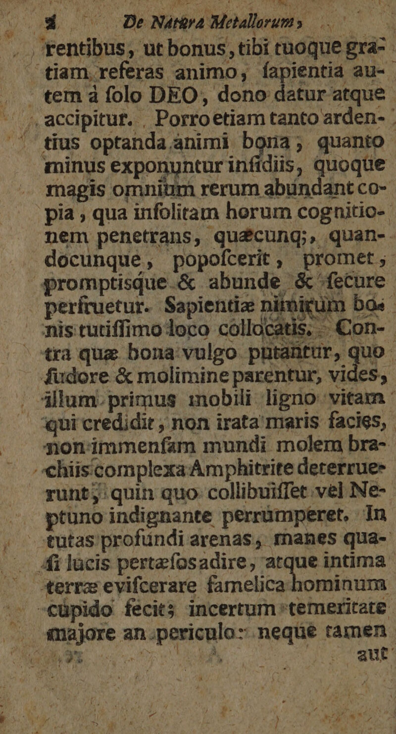 E Nát&amp;ra Melalesums 50 . , rentibus, ut bonus,tibi tnoque gra- - tiam, referas animo, íapientid au- . temá folo DEO, dono datur atque. ^ accipitur. , Porroetiam tanto arden- : C tius optanda,animi bona; quanto minus exponuntur infidiis, quoque magis omnium rerum abundant co- pia ; qua infolitam horum cognitio-. nem penetrans, quécung;, quan-. . docunque, popofcerit, promet; ^ qpromptisque.&amp; abunde &amp; fecure períruetur. Sapientia nitbigum bos misitutiffimo oco collocatis; Con- - otra qua bona vulgo pütantür, quo fudore &amp; molimine parentur, vides, allum. primus 1nobili ligno: vitarn qui credidit ; non irata'maris facies, . nonimmenfam mundi molem bra- . chiis'complexa Amphitrite dererrue- runt; quin quo collibuiffet vel Ne- ^. ptuno indignante perrümperet, jn . tutas profundi arenas, manes qua- Afi lücis pertafosadire, atque intima terrz evifcerare famelica hominum .. €üpido fecits incertum temeritate . majore an.periculo- neqüe tamen. PALME aut - t ^, ; CyeP X LU Un, a d»