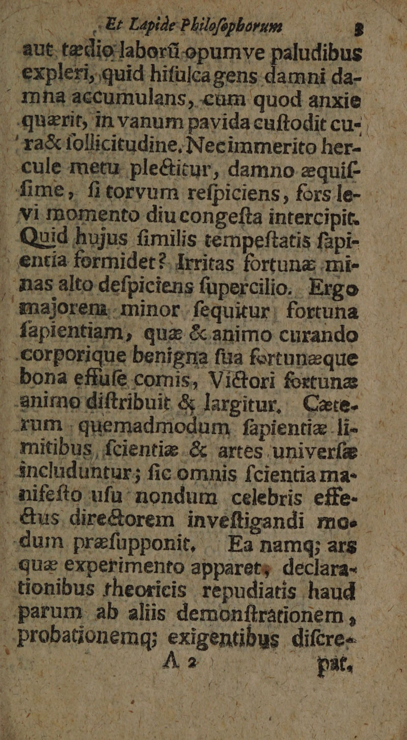 A &amp;fbw. Vii eut tediolaborti.opumve paludibus expleri, quid hifülcagens damni da- . ra&amp; tollicitudine, Necimmerito her- cule metu ple&amp;itur, damno zquif- . Ni momento diu congefta intercipit. . Quid hujus fimilis tempeftatis fapi- - entia formidet?. Irritas fortuna ami- , mas alto defpiciens füpercilio.: Ergo - majorem. minor. fequitur; fortuna . fapientiam, quz &amp;animo curando . corporique benigraa fira fortuneque ' bona efiufe comis, Victori foxtunae animo diftribuit &amp; largitur, Cae- rum . quemadmodum. fapientia .li- , sncluduntur; fic omnis fcientia ma- | dum przfupponit, | Ea namq; ars tionibus rheoricis repudiatis haud parum ab aliis demonftrationem ,