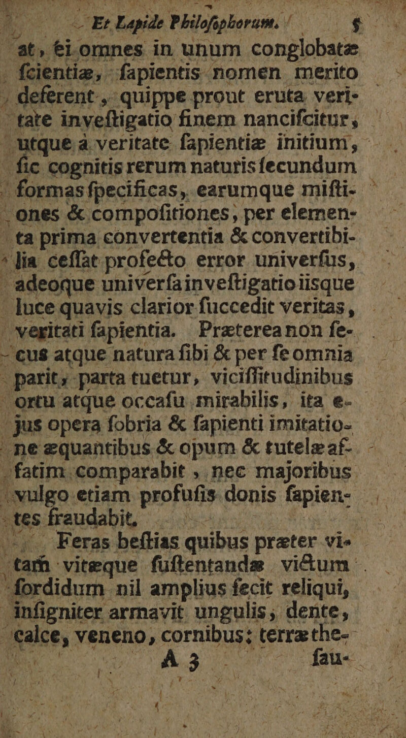 r (Et Lapide Philofpborum, / uM a at, ei omnes in unum conglobate . fcientiz, fapientis nomen merito ; deferent, quippe prout eruta veri- - tate inveftigatio finem nancifcitur , tque a veritate fapientia initium, - - fic cognitis rerum naturisfecundum / formas ffpecificas, earumque mifti- . ones &amp; compofitiones, per elemen- ' ta prima convertentia &amp; convertibi- * Jia ceffat profe&amp;to error univerfus, - adeoque univerfainveftigatio iisque - ]uce quavis clariorfuccedit veritas, »vexitati fapientia. Pratereanon fe-. . - €us atque natura fibi &amp; per fe omnia . parit; parta tuetur, viciffitudinibus ' ortu atque occafu mirabilis, ita e- | jus opera fobria &amp; fapienti imitatio- ^ne equantibus &amp; opum &amp; tutelz af- -fatim .comparabit , nec majoribus. vvulgo etiam profufis donis fapien- . Mtes fraudabi, |. IU n —,.. Feras beftias quibus prater vi» .tarh viteque fuftentandsm. vi&amp;um . fordidum nil amplius fecit reliqui, infigniter arrnavit ungulis; dente, ;ealce, veneno, cornibus; terrathe-- B v As 75 WW | ; Ld JT X i l