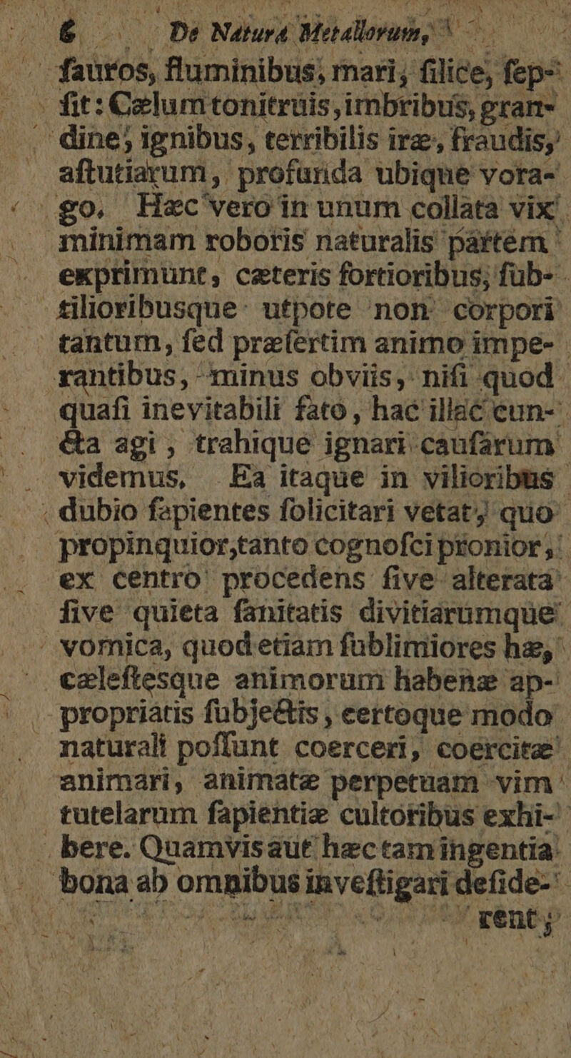 * TY ! L EET d [ aftutiarum , profurida ubique vora- minimam roboris naturalis partem ' exprimunt, ceteris fortioribus; füb- - tilioribusque: utpote non corpori tantum, fed pre(ertim animo impe- | xantibus, minus obviis; nifi quod. quafi inevitabili fato , hac illac cun- videmus, Ea itaque in vilioribus- propinquior,tanto cognofci pronior; ex Centro procedens five alterata five quieta fanitatis divitiarumque caleftesque animorum habenz ap- propriatis fubje&amp;is , certoque modo naturali poffunt coerceri, coercita animari, animate perpetuam vim ' tutelarum fapientie cultoribus exhi- VARASCTONII IW APSIGDROMD *-