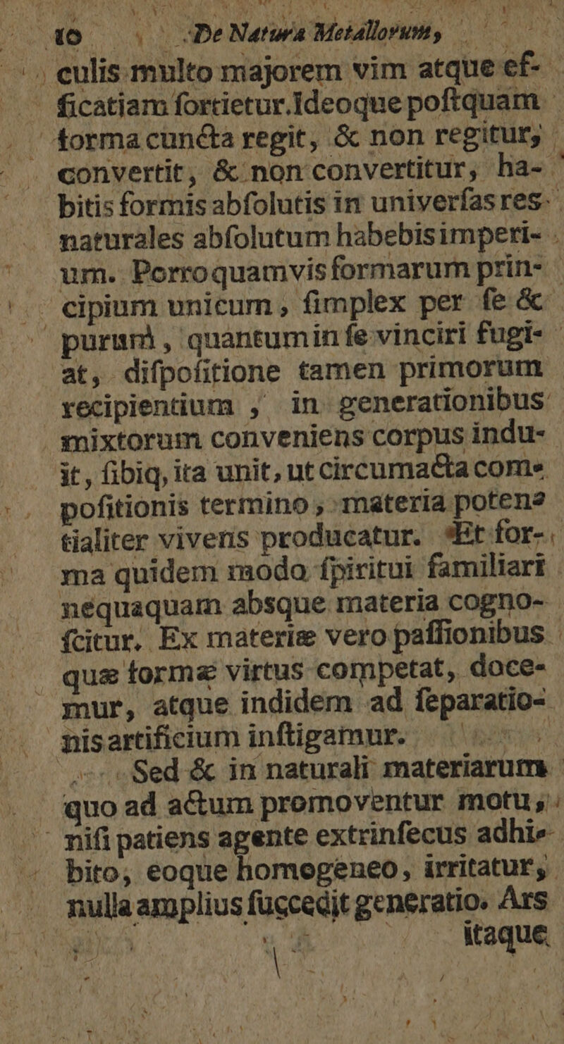 a Mrs [IUE cM F4 ' i t Ud ^s MU Lxude CN | ficatiam fortietur.Ideoque poftquam convertit, &amp; non convertitur, ha-. bitis formis abfolutis in univerfas res. naturales abfolutum habebisimperi- . um. Porroquamvis formarum prin- | - cipium unicum, fimplex per fe &amp;- purum, quantumin fe vinciri fugt- at, difpofitione tamen primorum recipientium , in generationibus mixtorum conveniens corpus indu- it, fibiq, ita unit, ut circumacta come pofitionis termino , materia poten? tialiter vivens producatur. *Etfor-. ma quidem modo fpiritui familiari nequaquam absque materia cogno- fcitur, Ex materie vero paffionibus : . qu&amp; forme virtus competat, doce- mur, atque indidem ad feparatio- nisartificium inftigamur. AT «Sed &amp; in naturali materiarum ... quo ad actum promoventur motu; - mifi patiens agente extrinfecus adhi ^ bito, eoque homogeneo, irritatur,. .. mullaamplius fuccedit generatio. Ars /