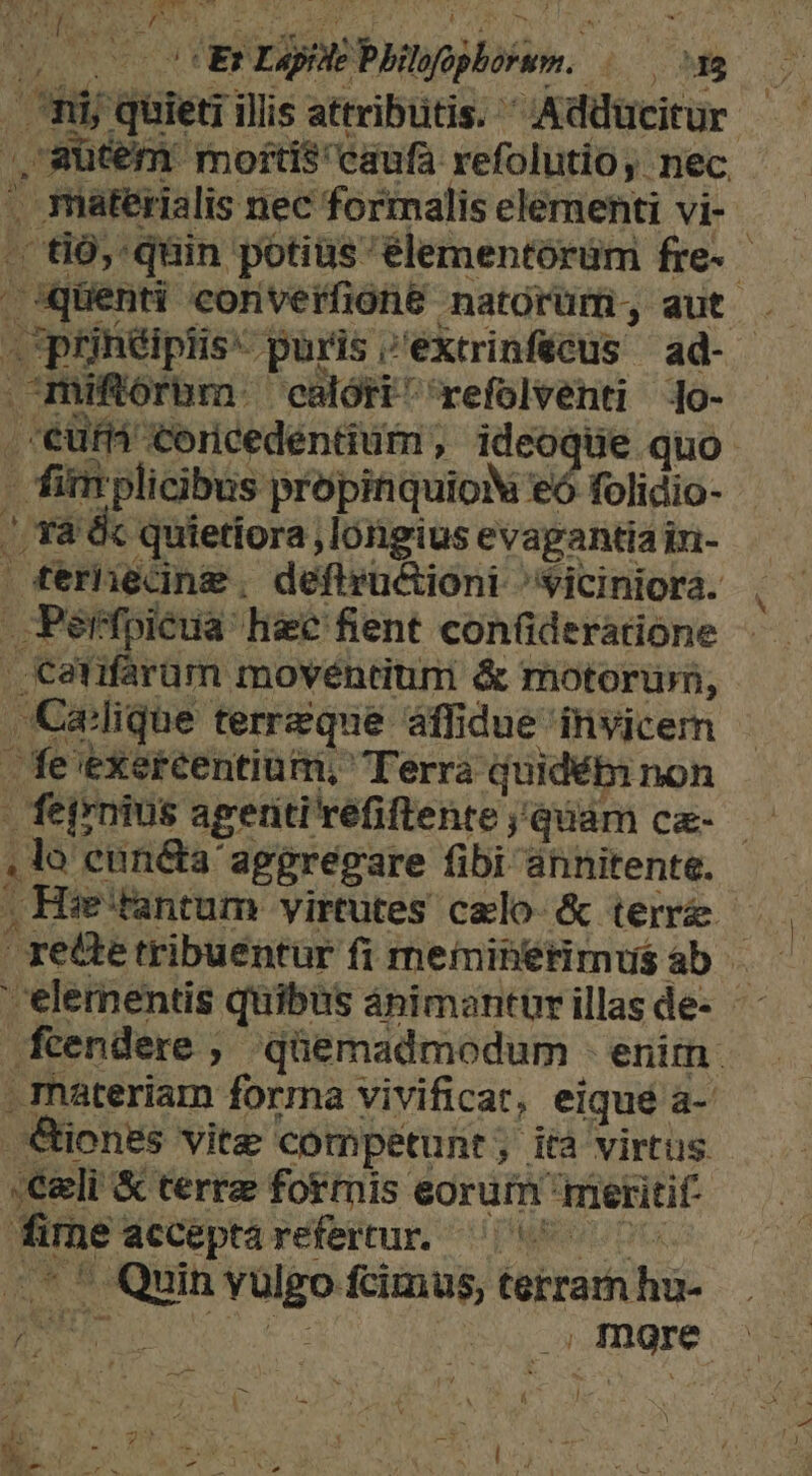 ote ER rj MEPMW mov | MP 4 in dile illis attribütis. Adducitur : eemeied mofti$ caufa refolutio, nec . materialis nec formalis elementi vi- - E qüin potius élementórüm fre- quenti converfiohe natorum; aut . ptrinüipiis- paris i'éktrinfecus ad- | miftórum.- calori refolventi o- eüfi Coricedentium , ideoque quo. | fim plicibus propinquioV eó folidio- /. rà &amp;c quietiora longius evapantia in- P nane. defiructioni: ^yiciniora. | Pre hee feit confideratione quos 9 ret: tiber? fi WiehtiMHius ab A 'elernentis quibas ánimantürillasde - ftendere ; qüemadmodum - enirn: . materiam forrma vivificat, eiqué a- €&amp;iones vite competunt; ità virtus Celi &amp; terre formis. eoruin meritif fime: acceptarefertur. ^7. * Quin vulgo fcimus, terram iss .; more