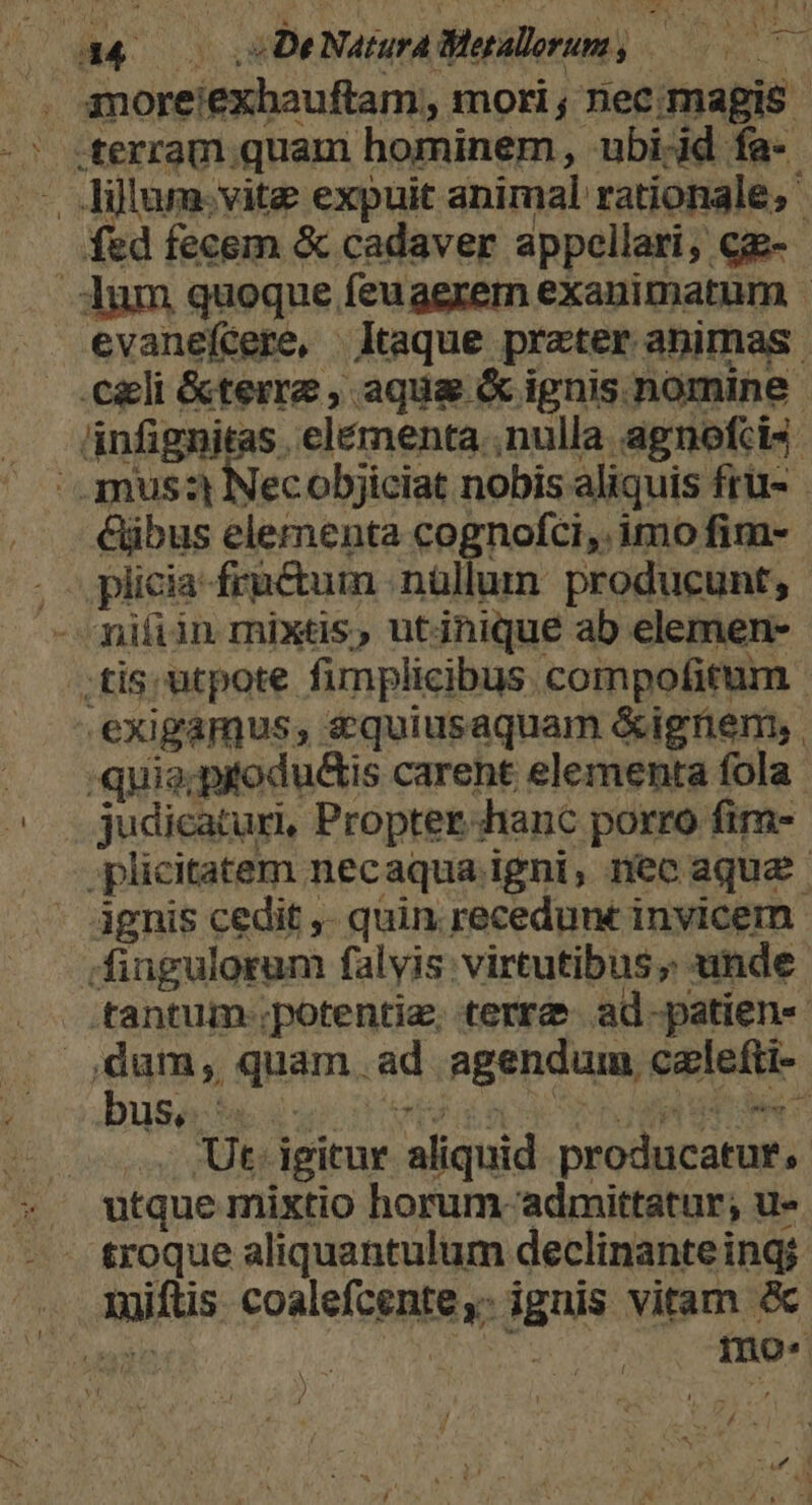 44 DeNaturaBlegalorum, —0— amoreiexhauftam, mori ; nec: magis -* sterram.quani hominem, ubi-id fa- —. Jillum.vite expuit animal rationale; fed fecem &amp; cadaver appellari, cg- Aum quoque feuaerern exanimatum - evanefcere, Itaque preter animas. celi &amp;terre , aqua &amp; ignis nomine. ánfignitas . elémenta..nulla agnofcis | .amus:t Necobjiciat nobis aliquis fru- &amp;ibus elementa cognofci,. imo fim- . .plicia-frnctum .nüllum producunt, - niíiin mixtis, utjnique ab elemen- tis. utpote fimplicibus compofitum - .exigamus, s quiusaquam &amp;ignem, , —.— :quia;pitodu&amp;tis careht elementa fola ^ judicatur, Propterhanc porro fim- .plicitatem necaqua igni, nec aqua ignis cedit ,- quin recedunt invicem . fingulorum falvis: virtutibus; unde .tantum potentie, terrd» ad-patien« ,dum, quam. ad agendum calefti- . Ut. igitur aliquid producatur, utque mixtio horum- admittatur; u- troque aliquantulum declinante ing; 1uiftis. coalefcente,- ignis vitam &amp; e | Ad mo« 11M
