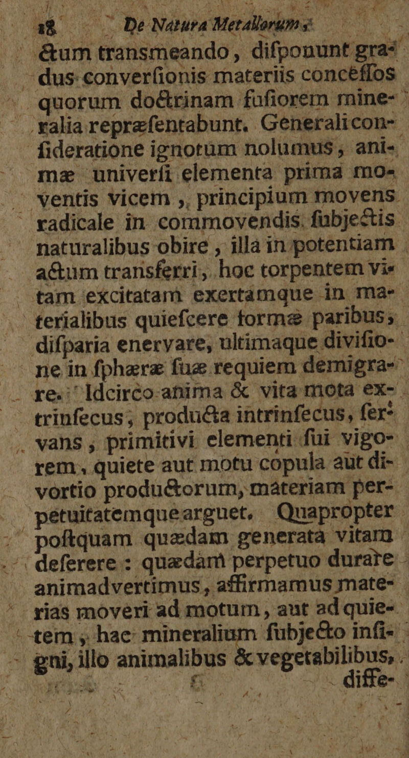 | é&amp;um transmeando, difponunt gra« . - dus conver(ionis materiis concéffos - quorum do&amp;rinam fufiorem mine- ' - .ralia reprefentabunt. Generalicon- fideratione ignotum nolumus ani-. mz univeríi elementa prima mo« . ventis vicem ,, principium movens.  radicale in. corumovendis. fübjectis. naturalibus obire , illa in potentiam . a&amp;um transferri ;.hoc torpentem vie tam excitatam exertamque in ma-* terialibus quiefcere torma paribus; difparia eneryare; ultimaque divifio- pe in fpharz fug requiem demigra- .. re; Idciréo-anima &amp; vita mota ex- - — trinfecus; producta intrinfecus, fer* . vans , primitivi elementi fui vigos | rem. quiete aut motu copula aut di- vortio produ&amp;orurm, materiam per- pétuitatemquearguet, Quapropter ;' poftquam quaedam generata vitam ' .'; deferere : quadam perpetuo durare : animadvertimus, affirmamus mate- * - rias movéri ad motum , aut ad quie-- - tem , hae: mineralium fübje&amp;o infi- -— gni, ilo animalibus RE d ; YU e 14 c er de: Hre- [