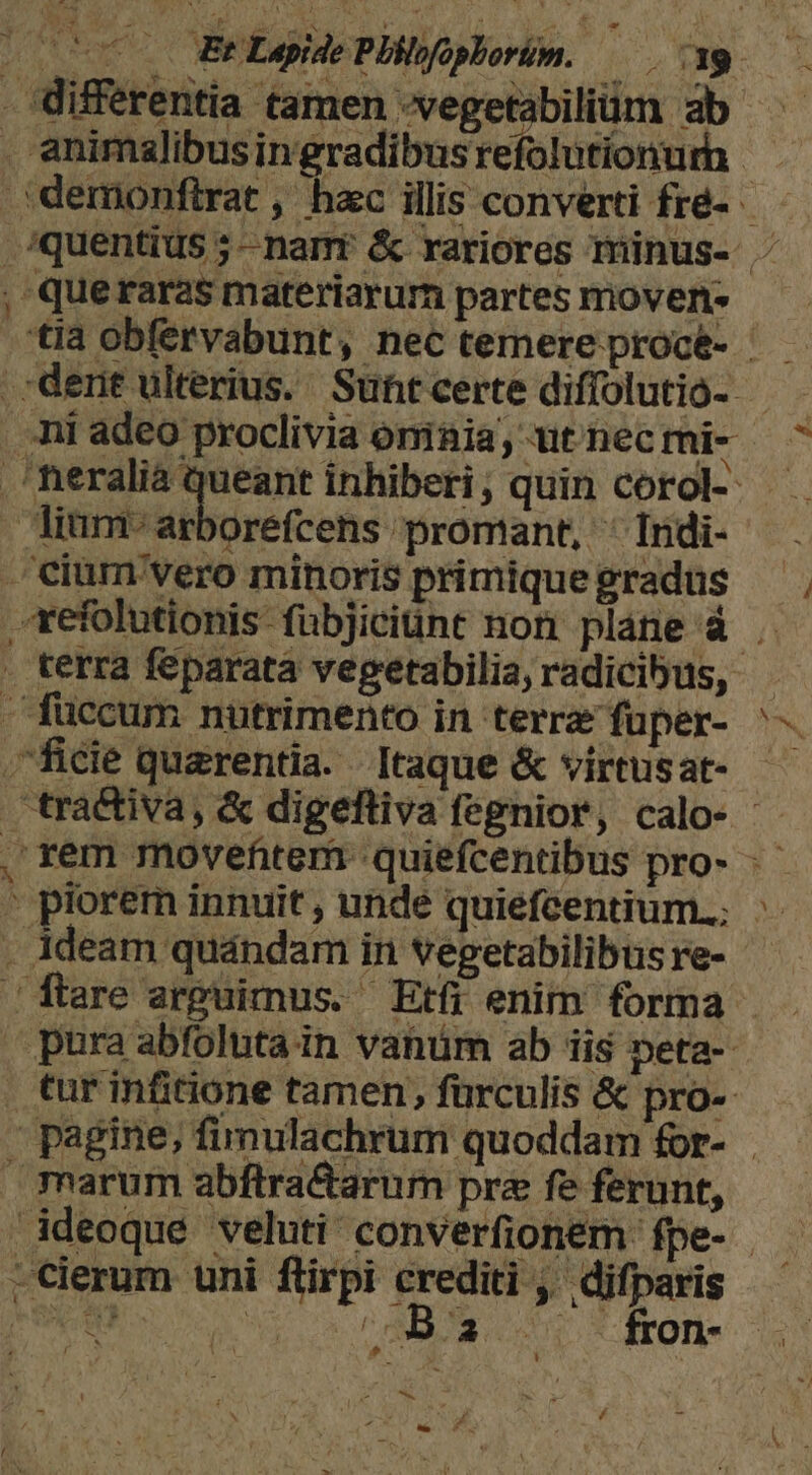 differentia tamen -vegetabiliüm ab . animalibusingradibusrefolutíonurh .:demonftrat , hac illis converti fré-. - .squentius ;- nant &amp; rariores minus- . , querarasmateriarurn partes movens — — 'tia obfervabunt, nec temere procé- — dent ulterius. Suntcerte diffolutio- - | i adeo proclivia oniaia, ut nec mi- ^ .'heralià queant inhiberi; quin corol-. Jinm'arborefcens promant, ^ Indi- . .cium'vero minoris primiquegradus xefolutionis fübjiciünt non pláne à . . terra feparatà vegetabilia, radicibus, - füccum nutrimento in terre fuper- ^ ficie quarentia. Itaque &amp; virtusat- - tractiva, &amp; digefliva fegnior, calo- - 'rem movefitem quiefcentibus pro- - | porem innuit, undé quiefcentium.; ^. . Adeam quándam in vegetabilibus re-- / flare arguimus. Etfi enim forma pura abfoluta in vanüm ab iis peta- tur infitione tamen, fürculis &amp; pro-- pagine; fimulachrum quoddam for- marum abftra&amp;arum prz fe ferunt, Adeoque veluti converfionem fpe- | ; -cierum uni flirpi crediti ,' difparis MM uos ra eon *- drole M * i CHE F. / we 6 - l L:
