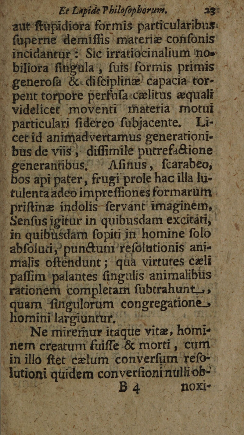 - aut ftupidiora formis particularibus. - füperne demiffis materie confonis . incidantür: Sic irrátiocinalium noe . biliora fingula, fuisformis primis. - * generofa &amp;«difciplinee capacia tor- — . . pent torpote perfufa:ceelitus aequali — ,- » videlicet moventi matera motui . ' particulari fidereo fubjacente. Li- - | cet id aniradvertamus generationi- - 1 . bus de viis ;- diffimile putrefa&amp;ione — generantibus, * Afinus, fcarabeo, - bos api pater, frugi prole hac illa lu- - &amp;ulenta adeo impreffiones formarüm . . priftinz indolis-fervánt imaginém, — - Senfusigitür in quibusdam excitái, — Ldn quibusdam fopiti in homine folp^  abfolud;pun&amp;unm refolutionis ani« - malis oftendunt ; qua virtutes czli - paffim. palantes fingulis animalibtis . rationem completam fübtrahunt;., . 7 , . quam fingulorum congregatione. ! 1 hominilargiüntur, ^ e Fue — Ne mirernur itaque vite, homi- -. mem creatum fuiffe .&amp; morti , cum. | inillo ftet celum converfum refo- . lutioni quidern converfioni nulli ob- : DUM e. — PBQq now : |: *