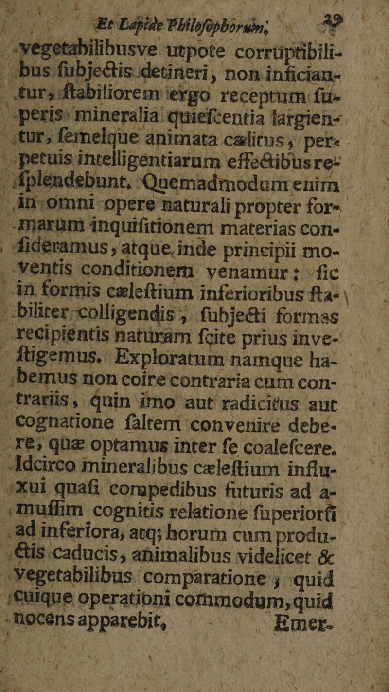 'j H V d cou Ce Lapide Pbllofopborée; «0097 Ene utpote corrüptibili- bus fubjeis detineri, non infician- , js ' &amp; J jideéramus , atque. iride principii mo- - ventis conditionem venamür : - fic ribus fta» | r -.Xecipientis natüram fzite prius inve- ;bemus non coire contraria cum con- .trarüs, quin irno aut radicitus aut | cognatione faltem convenire debe- . Xe; quz optamus inter fe coalefcere, .Adcirco imineralibus czeleftium influ- .Xui quafi corgpedibus futuris ad a- muffin cognitis relatione fuperioréi , ad inferiora, atq; horum cum produ- .,&amp;is caducis, ahimalibus videlicet &amp; .Yegetabilibus. comparatione ; quid .i€üique operationi commodum, quid .necensapparebit, ^. ^. Emer. 4  REN