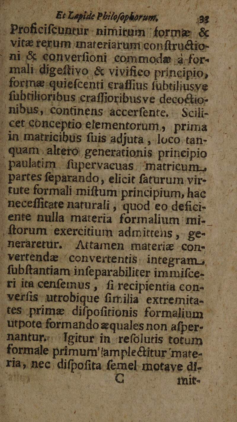 - Ptoficifeontur- nimirum : forme &amp; , Vite rerum anateriarumi conftructio- oni 5 «onverfioni commode à.for- , mali-digeftivo &amp; vivifico principio, - forme:quiefcenti eraffius fübtiliusye- - fuübtilioribus craffioribusve decoctio- . nibus, continens accerfente, Scili- ! cet conceptio elementorum, prima . , in matricibis fuis adjuta ,.loco.tan-- , quam. alteró: generationis prineipio . . paulatim | füpervacuas. m atricum.; . partes feparando, elicit faturum vir-- , tute formali miftum principium, hac neceffitate naturali , quod eo defici- ente nulla materia formalium mi- , ftorum exercitium admittens ,- ge- ,neraretur. Attamen materie con- . vertenda / convertentis: integram.s, fübftantiam infeparabiliter immifce- ti ita cenfemus , fi recipientia con- veríis utrobique fimilia extremita-- tes. prime difpofirionis formalium ütpoteformandozqualesnon afper- nantur. Tgitur in refólutis totum - formale primum'tample&amp;itur 'mate- 'avhuy | 1.190) Qr e tnit- land dp Ke ) 4?