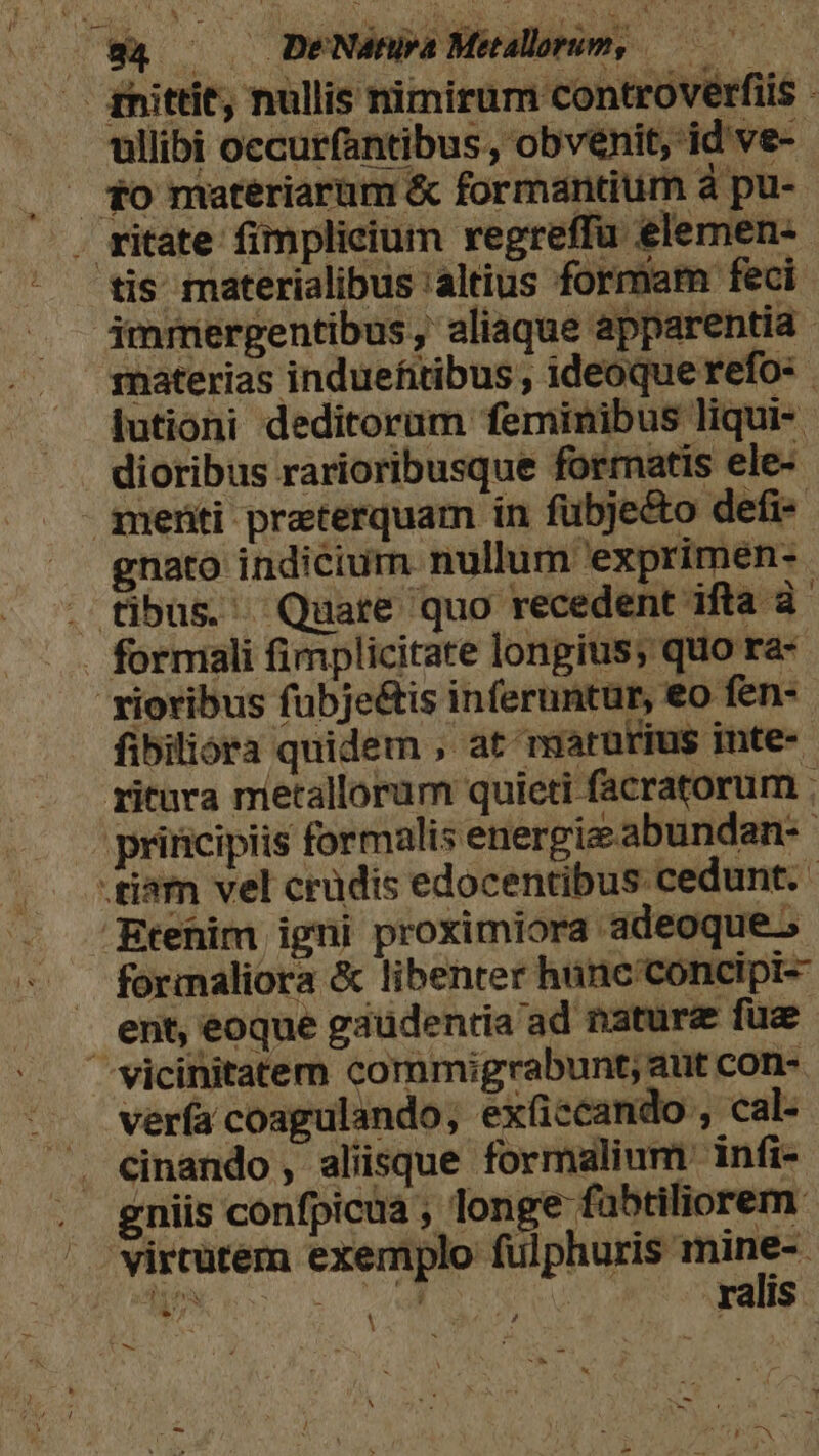 g4 — DeNeénia Mealorun, — | gnittit; nullis nimirum controverfiis - ullibi occurfantibus , obvenit, id ve-- $0 materiarum &amp; formantium à pu- . ritate fimplicium xegreffu elemen- tis materialibus 'altius formam feci imrmergentibus, aliaque apparentia zrnaterias induefitibus ; ideoque refo- lutioni deditorum feminibus liqui- dioribus rarioribusque formatis ele- gnenti praeterquam in fübje&amp;o defi- gnato indicium nullum exprimen- . fibus. Quatre quo recedent ifta à formali fimplicitate longius; quo ra- xioribus fübje&amp;is inferuntur, '€o fen- fibiliora quidem , at marutius inte- ritura metallorum quieti facratorum : principiis formalis energie abundan: -tiàm vel crüdis edocentibus cedunt. Etenim igni proximiora adeoque.» formaliora &amp; libenter hunc'concipi- ent, eoque gaudentia ad nature fue /J vicinitatem commigrabunt; aut con- verfa coagulando, exficcando , cal- cinando , aliisque formalium infi- gniis confpicua ; longe fabtiliorem. virtutem exemplo Vn Wo DM. ralis ? t X ow