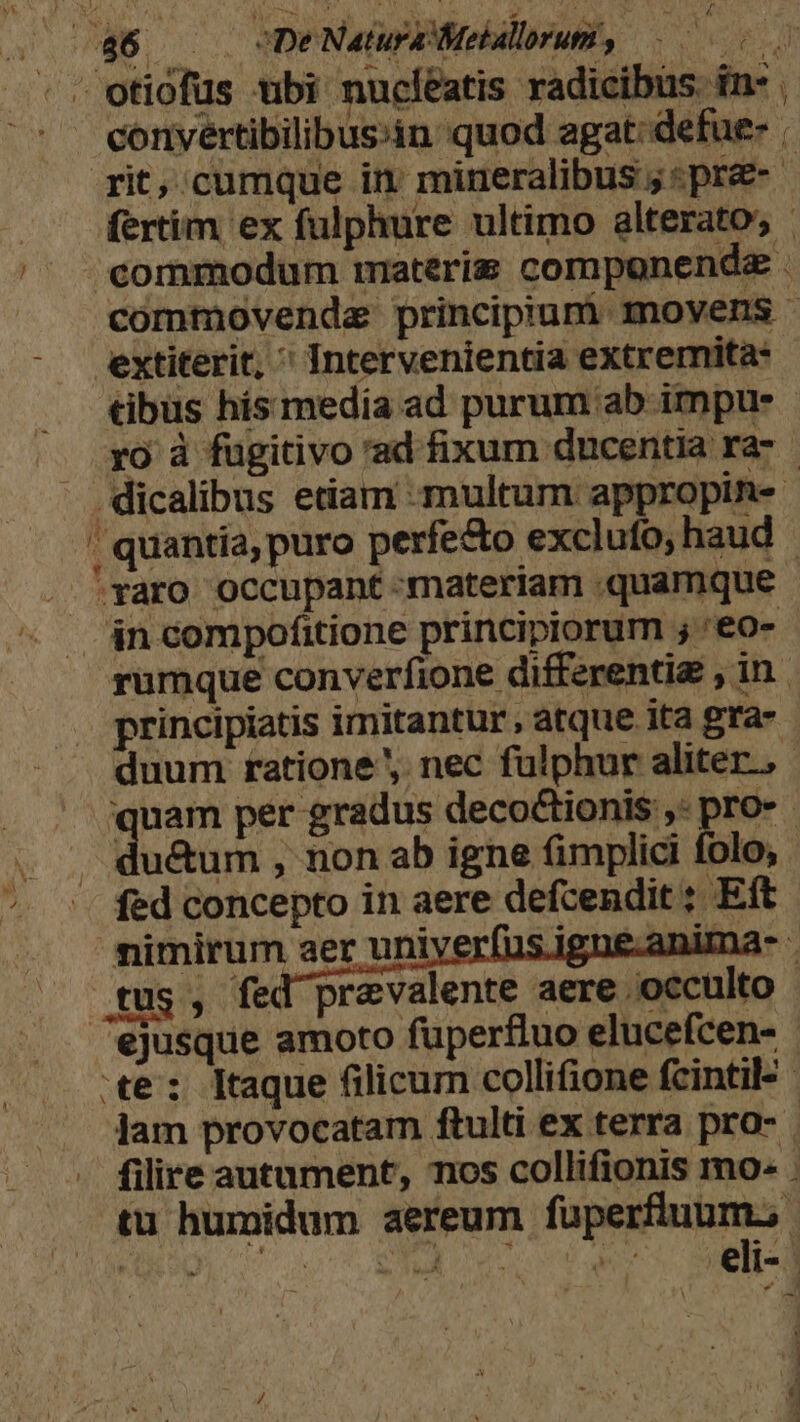 au WS De Natura Meballorum, E «e - - otiofus tibi nucléatis radicibus. in- - eonyertibilibusin quod agat: defue | rit, cumque in mineralibus ; «pre- - fertim ex fulphure ultimo alterato, commodum materie componende . commovendz principiuni movens - extiterit,  Intervenientia extremita- tibus hís media ad purum ab impus ro à fugitivo 'ad fixum ducentia ra- - dicalibus etiam multum appropin- - , quantía, puro perfecto exclufo, haud raro occupant materiam «quamque rumque converfione differentig , in. principiatis imitantur, atque ita gra- duum. ratione. nec fulphur aliter, quam per gradus deco&amp;ionis ,: pro» - due , non ab igne fimplici folo, fed concepto in aere defcendit ; Eft nimirum aer uniyerfus.igne-anima- - tus, fed prevalente aere occulto ejusque amoto füperfluo elucefcen- te: ltaque filicum collifione fcintil- Jam provocatam ftulti ex terra pro- . filire autument, nos collifionis mo: . tu humidum aereum fuüperfluum., COMER a NOTET