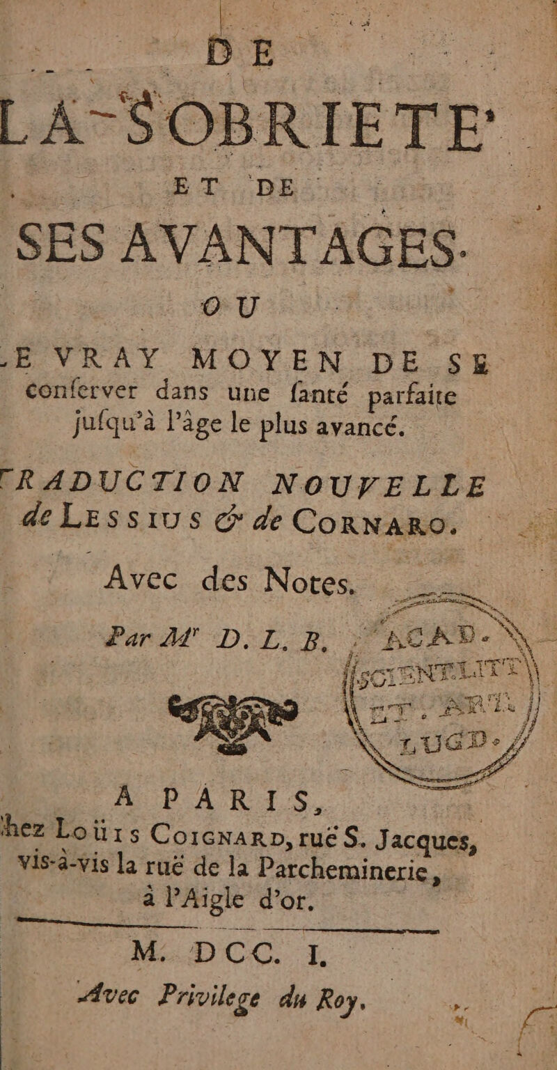 Ë ATSOBRI EDE j SES AVANTAGES. OU f = VRAY MOYEN DE SE . conferver dans une fanté parfaite jufqu’à Page le plus avancé. [RADUCTION NOUVELLE de LESsIUS &amp; de CORNARO, Avec des Notes. : UE A A 43 Ÿ f LE Par M' D. LB, ; BCRD- \| ISCTENELITE | TE D pas ii En 34 Lu j. Ù ii — 3 PLU OR 'LUGDe € A PARIS, hez Loùürs C OIGNARD, tUË S. Jacques, vis-à-vis la ruë de la Parcheminerie ji à PAïigle d’or. M DCC. I Avec Privilege du Roy.