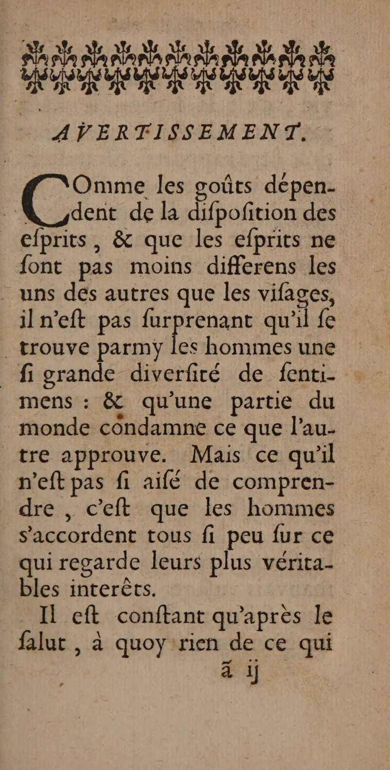 AVERTISSEMENT. : Omme les goûts dépen- dent de la difpofition des efprits, &amp; que les efprits ne font pas moins differens les . uns dés autres que les vifages, iln’eft pas furprenant qu'il fe _ trouve parmy les hommes une _figrande diverfiré de fenti- mens : &amp; qu'une partie du monde condamne ce que l’au. tre approuve. Mais ce qu'il n'eft pas fi aifé de compren- dre , c’eft que les hommes s'accordent tous fi peu fur ce qui regarde leurs plus vérita- bles interèts. Il eft conftant qu'après le falut , à quoy rien de ce qui à ij