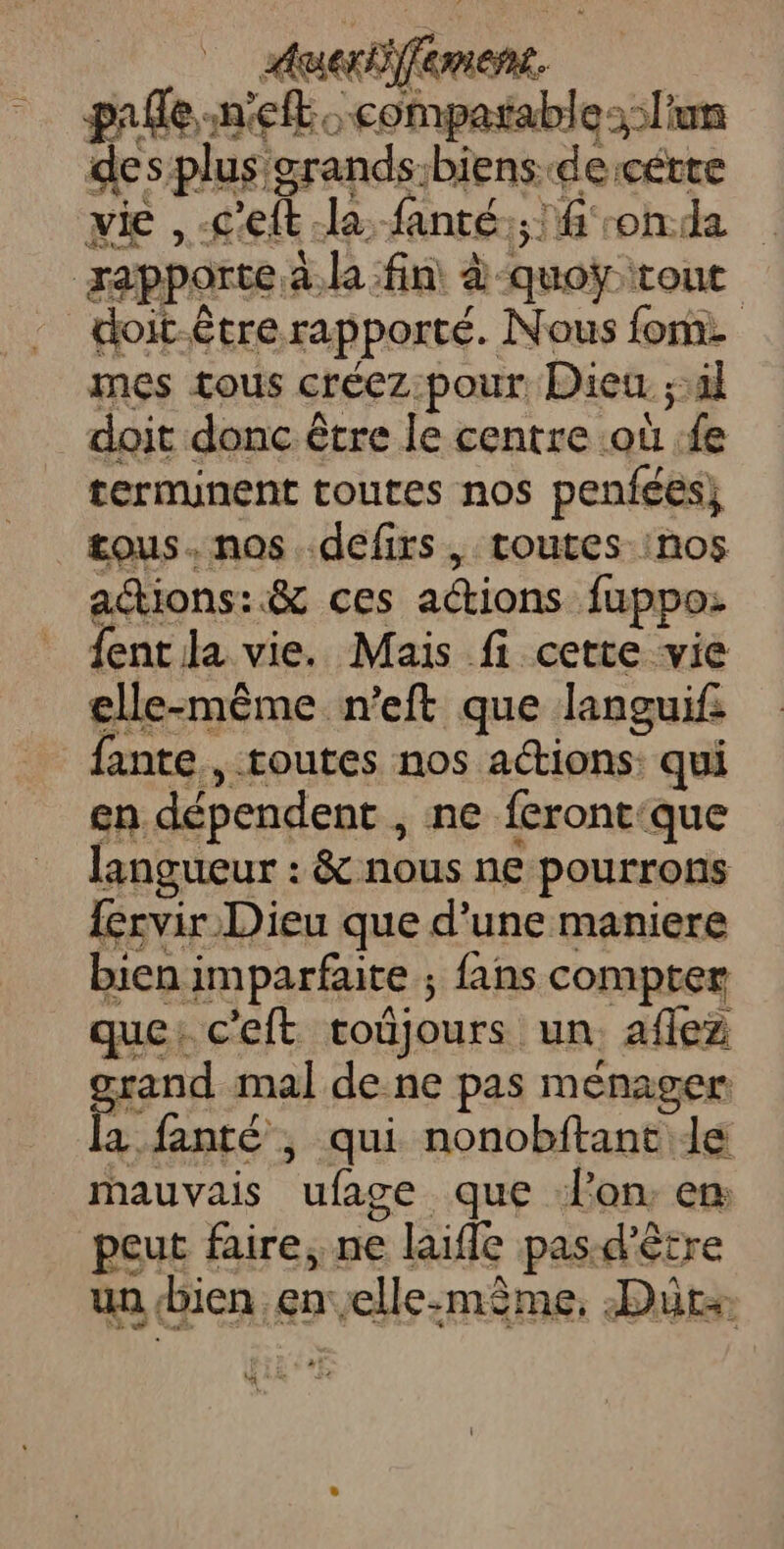 durement. pale -n'eft: compatable: l'un des plus grands:biens de :cétte vie ,-c'eft la, fanté.; fonda rapporte à. la fin à-quoÿtour doit-être rapporté. Nous fon mes tous créez:pour. Dieu ;:àl doit donc être le centre où fe terminent toutes nos penfées} tous. nos défirs, toutes :nos aétions:.&amp; ces actions fuppo: fent la vie. Mais fi cette vie elle-même n'eft que languif fante., toutes nos a@ions: qui en dépendent , ne feront:que langueur : &amp; nous ne pourrons {érvir Dieu que d’une maniere bien imparfaite ; fans compter que: c'eft toûjours un. aflez grand mal de. ne pas ménager la fanté ; qui nonobftant de mauvais ufage que lon. en peut faire, ne laifle pas:d'être un bien en elle-même, Dür