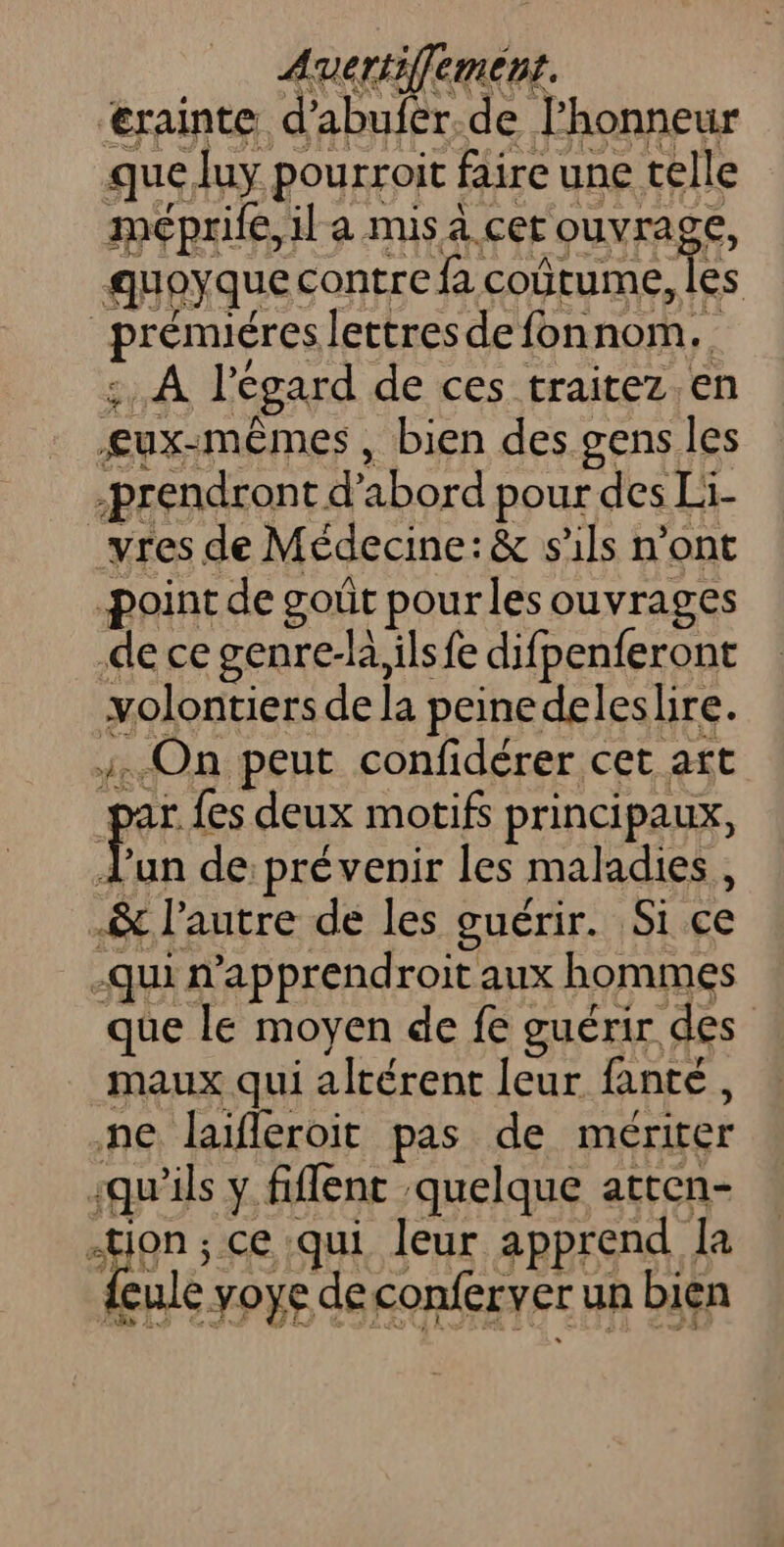 Aueriiffement. ‘€rainte d'abufer.de l'honneur que luy pourroit faire une telle méprife,il a mis a. cet ouvrage, guoyque contre fa coûtume, les _prénuéres lettres defonnom.. :. À l'égard de ces traitez.en £ux-mêmes , bien des gens les -prendront d’abord pour des Li- _vres de Médecine: &amp; s'ils n’ont point de goût pour les ouvrages de ce genre-la,ils fe difpenferont volontiers de la peinedelesbre. On peut confidérer cet att par {es deux motifs principaux, fan de prévenir les maladies, &amp; l’autre de les guérir. Si ce -qui n’apprendroit aux hommes que le moyen de fe guérir des maux qui altérent leur fanté, ne laileroit pas de mériter -qu'ils y fiflent quelque atten- 40) ; ce qui leur apprend Ja feule yoye deconferver un bien