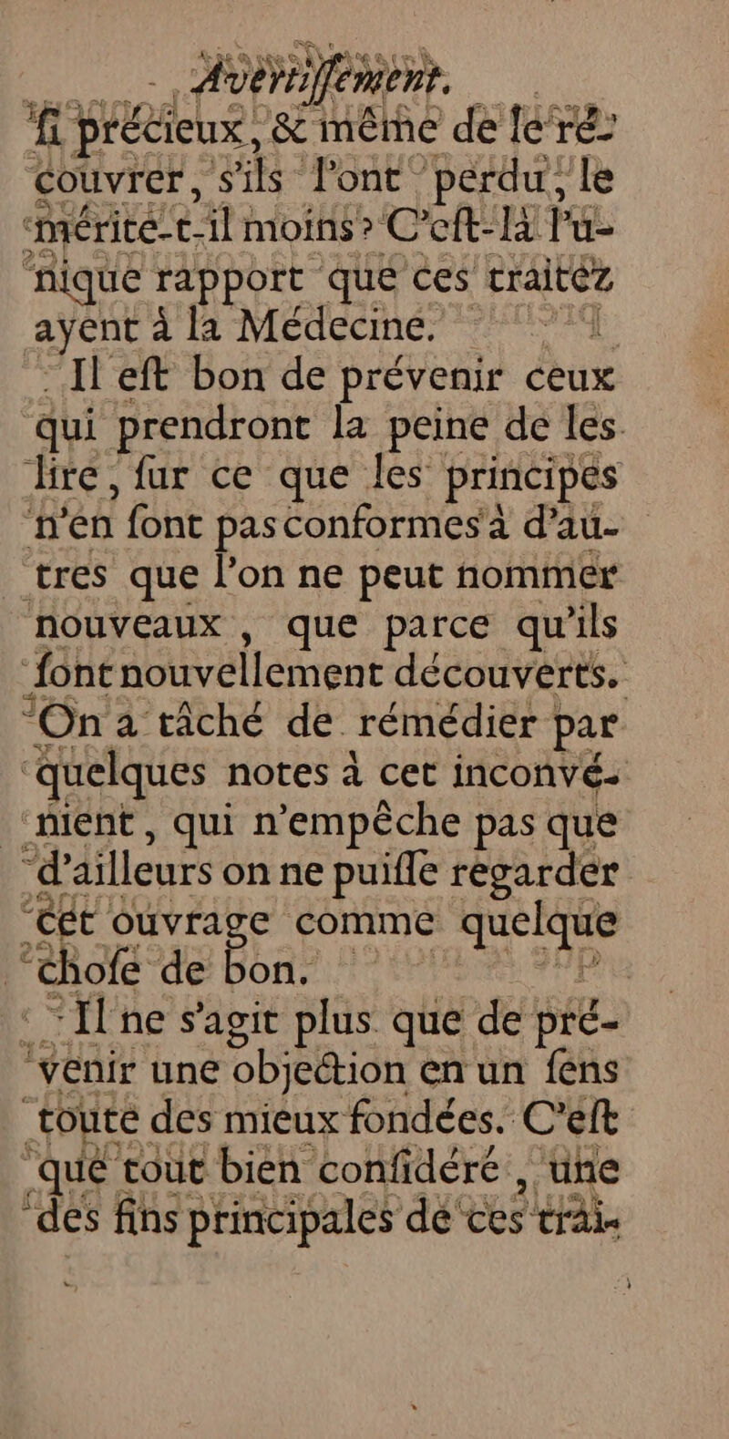 fc précieux, gi imêtñe de le ré couvrer, s ‘ls: Pont perdu, le mérite cl: moins? C’eft-là lu- nique rapport que ces traitez ayent à la Médecine. | L Il eft bon de prévenir ceux qui prendront la peine de les dire, fur ce que les principes n'en font pas Conformes'a d’au- tres que l’on ne peut nommer nouveaux , que parce qu'ils “font nouvellement découverts. “On a tâché de rémédier par “quelques notes à cet inconvés “ment, qui n'empêche pas que “d’ ailleurs on ne puifle regarder “ét ouvrage comme RO ra chofe de Bbae : “ne s’agit plus que de pié- ‘venir une objection en un fens toute des mieux fondées. C'eft ‘que tout bien confidéré , une Wei Xi. ‘des fins principales dé’ ES tra