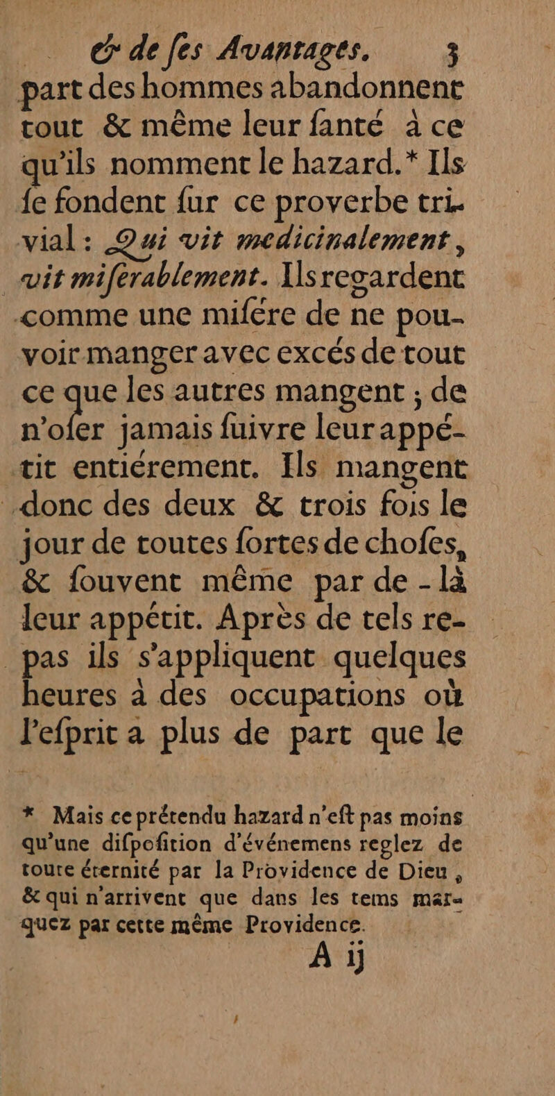 _ G'defes Avanrages. ; part des hommes abandonnent tout &amp; même leur fanté àce qu'ils nomment le hazard.* Ils fe fondent fur ce proverbe tri. vial: Qui vit medicinalement, vit miferablement. Ilsregardent comme une mifére de ne pou- voir manger avec excés de tout ce due les autres mangent ; de n’ofer jamais fuivre leurappé- tit entiérement. Ils mangent donc des deux &amp; trois fois le jour de toutes fortes de chofes, &amp; fouvent même par de -là leur appétit. Après de tels re- _pas ils s'appliquent quelques heures à des occupations où Pefprit a plus de part que le * Mais ceprétendu hazard n'eft pas moins qu’une difpofition d'événemens reglez de toure éternité par la Providence de Dieu, &amp; qui n'arrivent que dans les tems mar« quez par cette même Providence. Ai